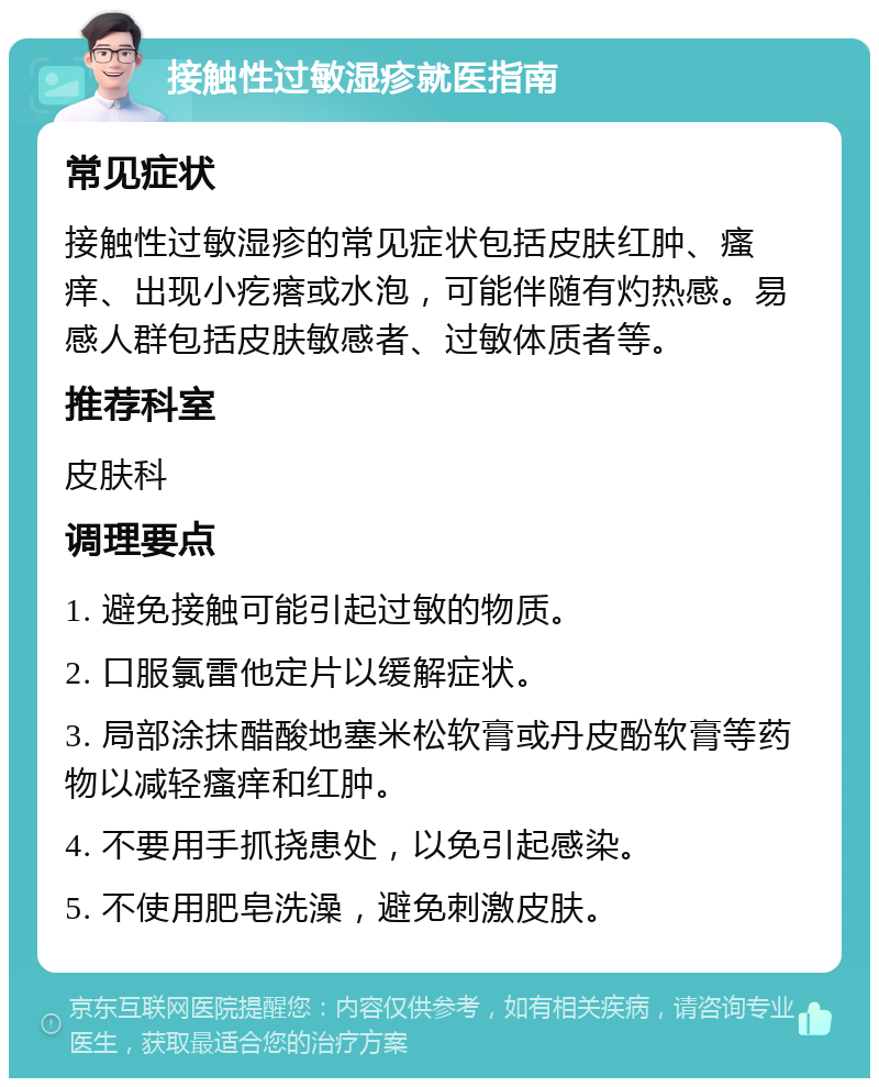 接触性过敏湿疹就医指南 常见症状 接触性过敏湿疹的常见症状包括皮肤红肿、瘙痒、出现小疙瘩或水泡，可能伴随有灼热感。易感人群包括皮肤敏感者、过敏体质者等。 推荐科室 皮肤科 调理要点 1. 避免接触可能引起过敏的物质。 2. 口服氯雷他定片以缓解症状。 3. 局部涂抹醋酸地塞米松软膏或丹皮酚软膏等药物以减轻瘙痒和红肿。 4. 不要用手抓挠患处，以免引起感染。 5. 不使用肥皂洗澡，避免刺激皮肤。