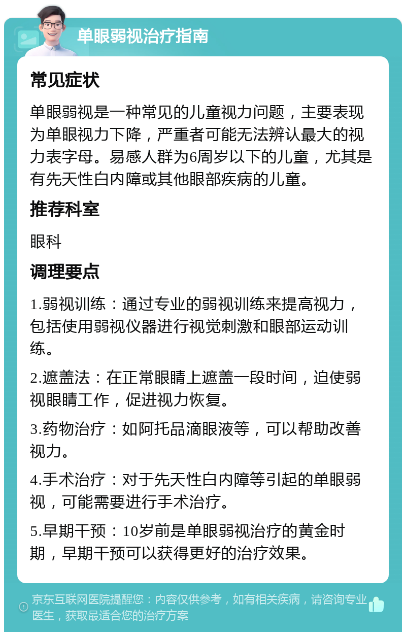 单眼弱视治疗指南 常见症状 单眼弱视是一种常见的儿童视力问题，主要表现为单眼视力下降，严重者可能无法辨认最大的视力表字母。易感人群为6周岁以下的儿童，尤其是有先天性白内障或其他眼部疾病的儿童。 推荐科室 眼科 调理要点 1.弱视训练：通过专业的弱视训练来提高视力，包括使用弱视仪器进行视觉刺激和眼部运动训练。 2.遮盖法：在正常眼睛上遮盖一段时间，迫使弱视眼睛工作，促进视力恢复。 3.药物治疗：如阿托品滴眼液等，可以帮助改善视力。 4.手术治疗：对于先天性白内障等引起的单眼弱视，可能需要进行手术治疗。 5.早期干预：10岁前是单眼弱视治疗的黄金时期，早期干预可以获得更好的治疗效果。