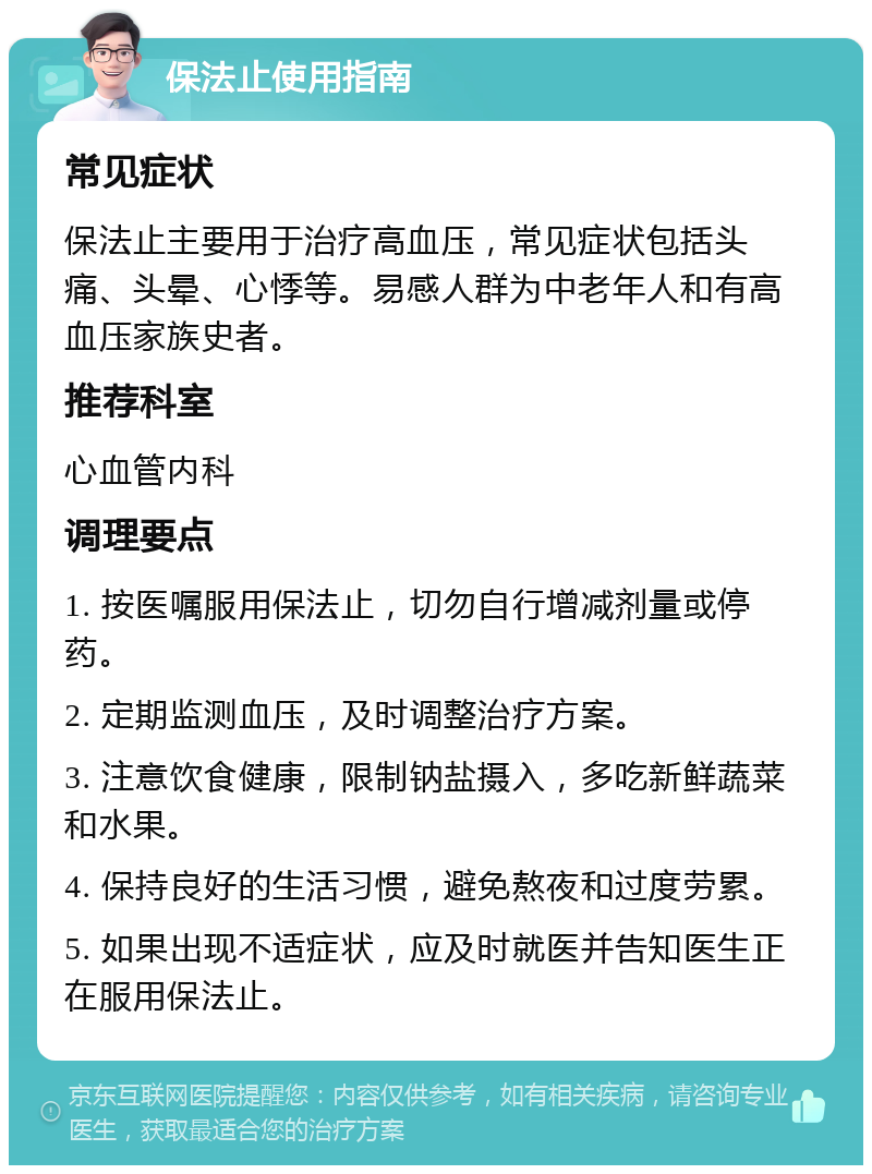 保法止使用指南 常见症状 保法止主要用于治疗高血压，常见症状包括头痛、头晕、心悸等。易感人群为中老年人和有高血压家族史者。 推荐科室 心血管内科 调理要点 1. 按医嘱服用保法止，切勿自行增减剂量或停药。 2. 定期监测血压，及时调整治疗方案。 3. 注意饮食健康，限制钠盐摄入，多吃新鲜蔬菜和水果。 4. 保持良好的生活习惯，避免熬夜和过度劳累。 5. 如果出现不适症状，应及时就医并告知医生正在服用保法止。