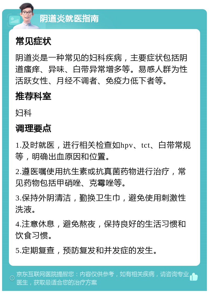 阴道炎就医指南 常见症状 阴道炎是一种常见的妇科疾病，主要症状包括阴道瘙痒、异味、白带异常增多等。易感人群为性活跃女性、月经不调者、免疫力低下者等。 推荐科室 妇科 调理要点 1.及时就医，进行相关检查如hpv、tct、白带常规等，明确出血原因和位置。 2.遵医嘱使用抗生素或抗真菌药物进行治疗，常见药物包括甲硝唑、克霉唑等。 3.保持外阴清洁，勤换卫生巾，避免使用刺激性洗液。 4.注意休息，避免熬夜，保持良好的生活习惯和饮食习惯。 5.定期复查，预防复发和并发症的发生。