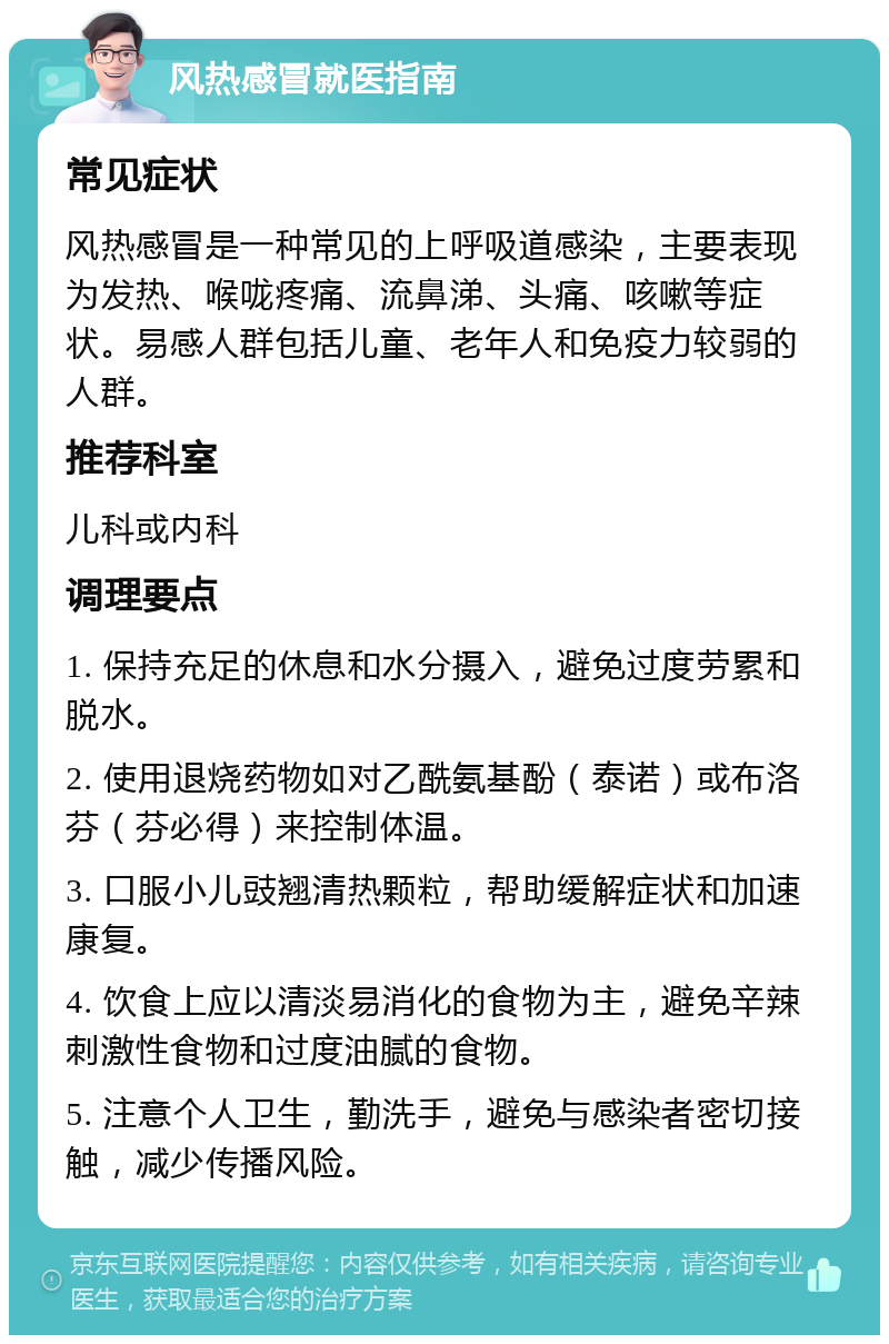 风热感冒就医指南 常见症状 风热感冒是一种常见的上呼吸道感染，主要表现为发热、喉咙疼痛、流鼻涕、头痛、咳嗽等症状。易感人群包括儿童、老年人和免疫力较弱的人群。 推荐科室 儿科或内科 调理要点 1. 保持充足的休息和水分摄入，避免过度劳累和脱水。 2. 使用退烧药物如对乙酰氨基酚（泰诺）或布洛芬（芬必得）来控制体温。 3. 口服小儿豉翘清热颗粒，帮助缓解症状和加速康复。 4. 饮食上应以清淡易消化的食物为主，避免辛辣刺激性食物和过度油腻的食物。 5. 注意个人卫生，勤洗手，避免与感染者密切接触，减少传播风险。