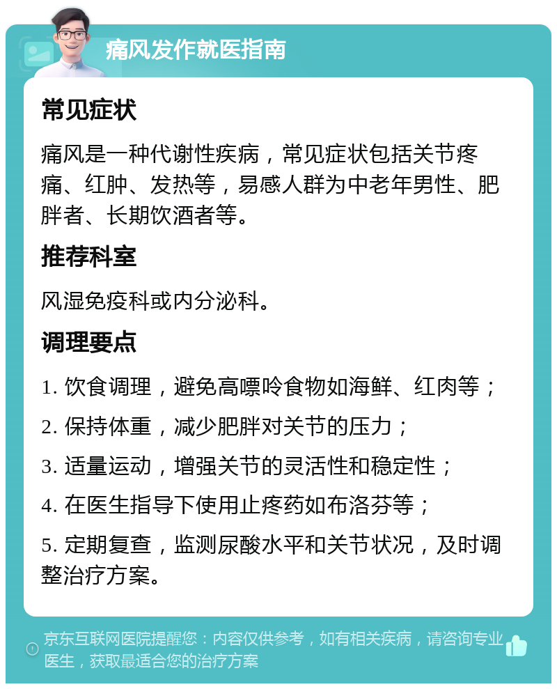 痛风发作就医指南 常见症状 痛风是一种代谢性疾病，常见症状包括关节疼痛、红肿、发热等，易感人群为中老年男性、肥胖者、长期饮酒者等。 推荐科室 风湿免疫科或内分泌科。 调理要点 1. 饮食调理，避免高嘌呤食物如海鲜、红肉等； 2. 保持体重，减少肥胖对关节的压力； 3. 适量运动，增强关节的灵活性和稳定性； 4. 在医生指导下使用止疼药如布洛芬等； 5. 定期复查，监测尿酸水平和关节状况，及时调整治疗方案。