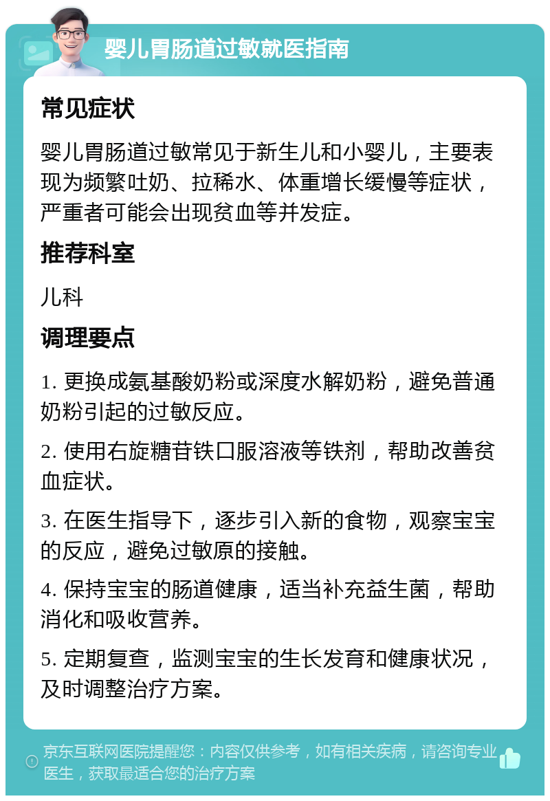 婴儿胃肠道过敏就医指南 常见症状 婴儿胃肠道过敏常见于新生儿和小婴儿，主要表现为频繁吐奶、拉稀水、体重增长缓慢等症状，严重者可能会出现贫血等并发症。 推荐科室 儿科 调理要点 1. 更换成氨基酸奶粉或深度水解奶粉，避免普通奶粉引起的过敏反应。 2. 使用右旋糖苷铁口服溶液等铁剂，帮助改善贫血症状。 3. 在医生指导下，逐步引入新的食物，观察宝宝的反应，避免过敏原的接触。 4. 保持宝宝的肠道健康，适当补充益生菌，帮助消化和吸收营养。 5. 定期复查，监测宝宝的生长发育和健康状况，及时调整治疗方案。