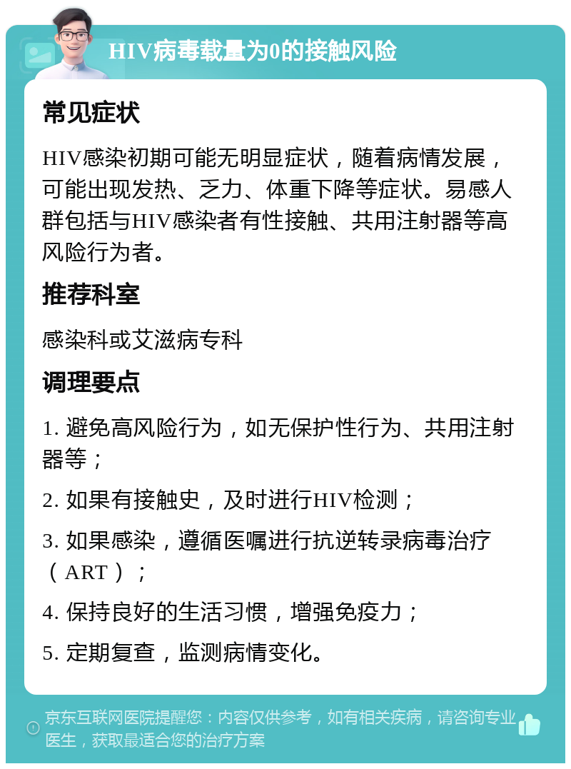 HIV病毒载量为0的接触风险 常见症状 HIV感染初期可能无明显症状，随着病情发展，可能出现发热、乏力、体重下降等症状。易感人群包括与HIV感染者有性接触、共用注射器等高风险行为者。 推荐科室 感染科或艾滋病专科 调理要点 1. 避免高风险行为，如无保护性行为、共用注射器等； 2. 如果有接触史，及时进行HIV检测； 3. 如果感染，遵循医嘱进行抗逆转录病毒治疗（ART）； 4. 保持良好的生活习惯，增强免疫力； 5. 定期复查，监测病情变化。