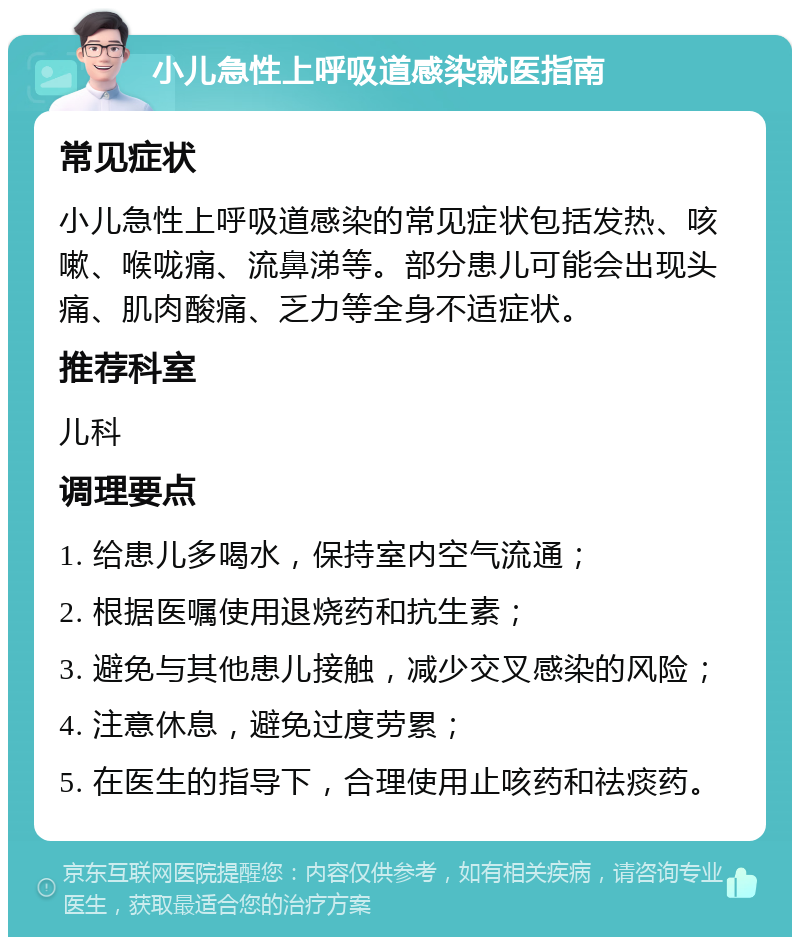 小儿急性上呼吸道感染就医指南 常见症状 小儿急性上呼吸道感染的常见症状包括发热、咳嗽、喉咙痛、流鼻涕等。部分患儿可能会出现头痛、肌肉酸痛、乏力等全身不适症状。 推荐科室 儿科 调理要点 1. 给患儿多喝水，保持室内空气流通； 2. 根据医嘱使用退烧药和抗生素； 3. 避免与其他患儿接触，减少交叉感染的风险； 4. 注意休息，避免过度劳累； 5. 在医生的指导下，合理使用止咳药和祛痰药。