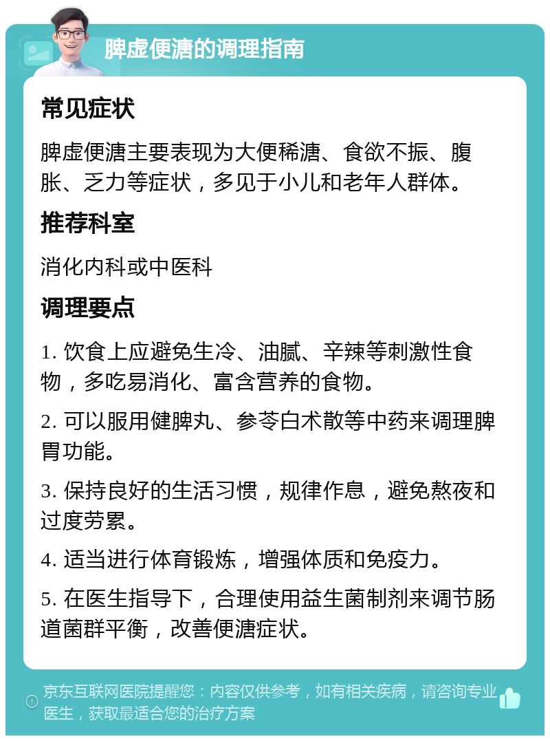 脾虚便溏的调理指南 常见症状 脾虚便溏主要表现为大便稀溏、食欲不振、腹胀、乏力等症状，多见于小儿和老年人群体。 推荐科室 消化内科或中医科 调理要点 1. 饮食上应避免生冷、油腻、辛辣等刺激性食物，多吃易消化、富含营养的食物。 2. 可以服用健脾丸、参苓白术散等中药来调理脾胃功能。 3. 保持良好的生活习惯，规律作息，避免熬夜和过度劳累。 4. 适当进行体育锻炼，增强体质和免疫力。 5. 在医生指导下，合理使用益生菌制剂来调节肠道菌群平衡，改善便溏症状。