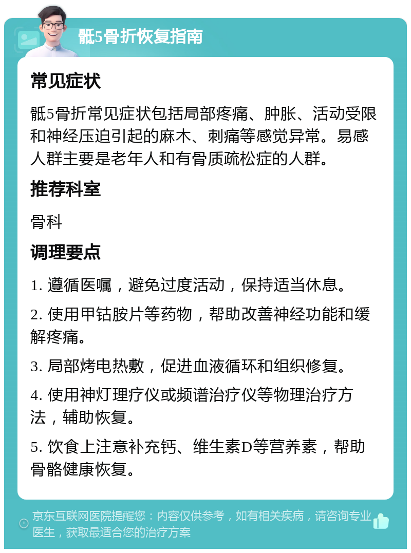 骶5骨折恢复指南 常见症状 骶5骨折常见症状包括局部疼痛、肿胀、活动受限和神经压迫引起的麻木、刺痛等感觉异常。易感人群主要是老年人和有骨质疏松症的人群。 推荐科室 骨科 调理要点 1. 遵循医嘱，避免过度活动，保持适当休息。 2. 使用甲钴胺片等药物，帮助改善神经功能和缓解疼痛。 3. 局部烤电热敷，促进血液循环和组织修复。 4. 使用神灯理疗仪或频谱治疗仪等物理治疗方法，辅助恢复。 5. 饮食上注意补充钙、维生素D等营养素，帮助骨骼健康恢复。