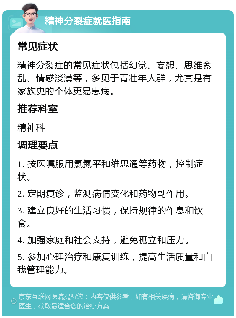 精神分裂症就医指南 常见症状 精神分裂症的常见症状包括幻觉、妄想、思维紊乱、情感淡漠等，多见于青壮年人群，尤其是有家族史的个体更易患病。 推荐科室 精神科 调理要点 1. 按医嘱服用氯氮平和维思通等药物，控制症状。 2. 定期复诊，监测病情变化和药物副作用。 3. 建立良好的生活习惯，保持规律的作息和饮食。 4. 加强家庭和社会支持，避免孤立和压力。 5. 参加心理治疗和康复训练，提高生活质量和自我管理能力。