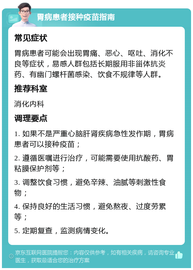 胃病患者接种疫苗指南 常见症状 胃病患者可能会出现胃痛、恶心、呕吐、消化不良等症状，易感人群包括长期服用非甾体抗炎药、有幽门螺杆菌感染、饮食不规律等人群。 推荐科室 消化内科 调理要点 1. 如果不是严重心脑肝肾疾病急性发作期，胃病患者可以接种疫苗； 2. 遵循医嘱进行治疗，可能需要使用抗酸药、胃粘膜保护剂等； 3. 调整饮食习惯，避免辛辣、油腻等刺激性食物； 4. 保持良好的生活习惯，避免熬夜、过度劳累等； 5. 定期复查，监测病情变化。