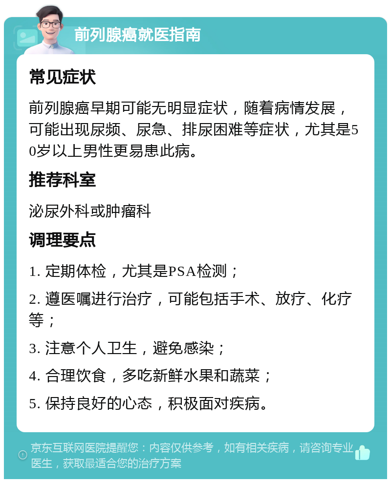 前列腺癌就医指南 常见症状 前列腺癌早期可能无明显症状，随着病情发展，可能出现尿频、尿急、排尿困难等症状，尤其是50岁以上男性更易患此病。 推荐科室 泌尿外科或肿瘤科 调理要点 1. 定期体检，尤其是PSA检测； 2. 遵医嘱进行治疗，可能包括手术、放疗、化疗等； 3. 注意个人卫生，避免感染； 4. 合理饮食，多吃新鲜水果和蔬菜； 5. 保持良好的心态，积极面对疾病。