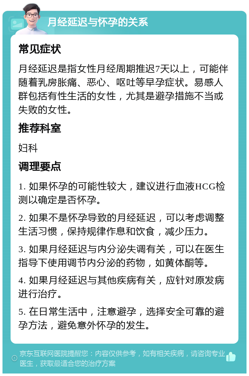 月经延迟与怀孕的关系 常见症状 月经延迟是指女性月经周期推迟7天以上，可能伴随着乳房胀痛、恶心、呕吐等早孕症状。易感人群包括有性生活的女性，尤其是避孕措施不当或失败的女性。 推荐科室 妇科 调理要点 1. 如果怀孕的可能性较大，建议进行血液HCG检测以确定是否怀孕。 2. 如果不是怀孕导致的月经延迟，可以考虑调整生活习惯，保持规律作息和饮食，减少压力。 3. 如果月经延迟与内分泌失调有关，可以在医生指导下使用调节内分泌的药物，如黄体酮等。 4. 如果月经延迟与其他疾病有关，应针对原发病进行治疗。 5. 在日常生活中，注意避孕，选择安全可靠的避孕方法，避免意外怀孕的发生。