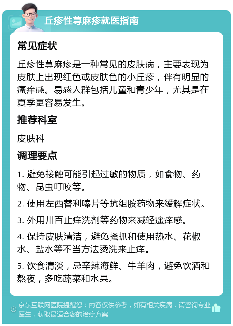 丘疹性荨麻疹就医指南 常见症状 丘疹性荨麻疹是一种常见的皮肤病，主要表现为皮肤上出现红色或皮肤色的小丘疹，伴有明显的瘙痒感。易感人群包括儿童和青少年，尤其是在夏季更容易发生。 推荐科室 皮肤科 调理要点 1. 避免接触可能引起过敏的物质，如食物、药物、昆虫叮咬等。 2. 使用左西替利嗪片等抗组胺药物来缓解症状。 3. 外用川百止痒洗剂等药物来减轻瘙痒感。 4. 保持皮肤清洁，避免搔抓和使用热水、花椒水、盐水等不当方法烫洗来止痒。 5. 饮食清淡，忌辛辣海鲜、牛羊肉，避免饮酒和熬夜，多吃蔬菜和水果。