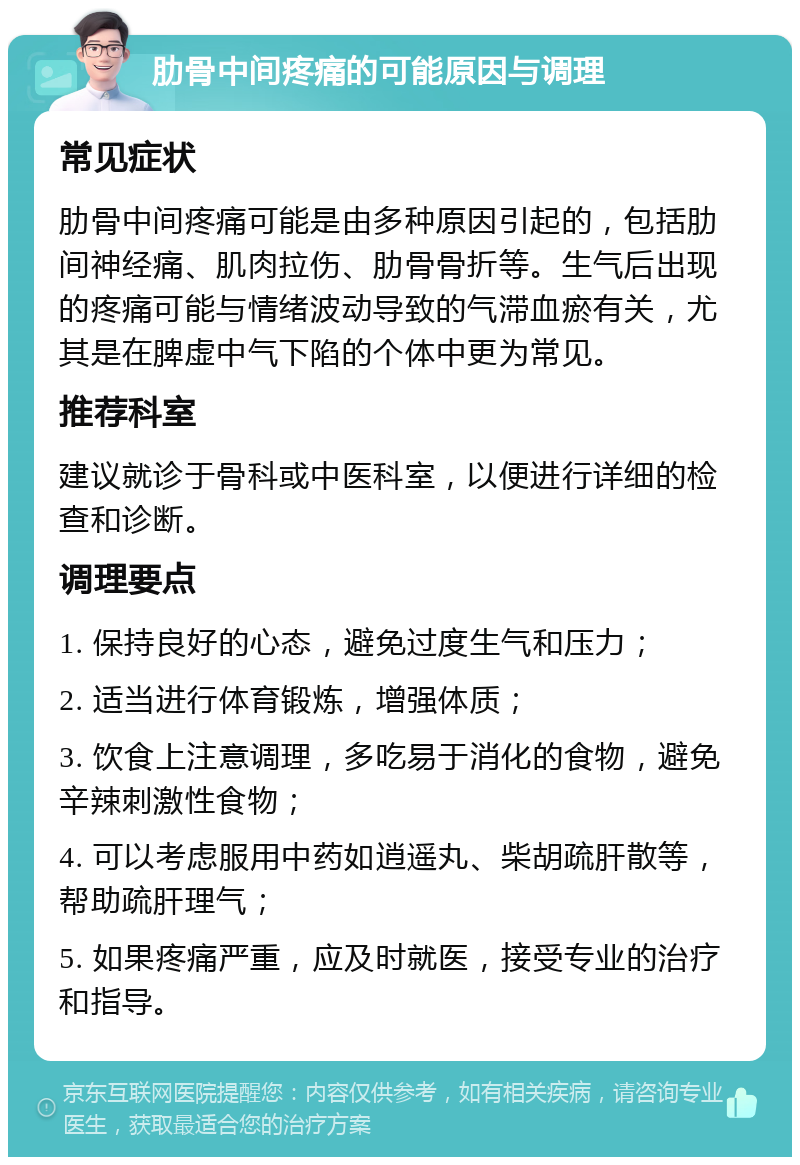 肋骨中间疼痛的可能原因与调理 常见症状 肋骨中间疼痛可能是由多种原因引起的，包括肋间神经痛、肌肉拉伤、肋骨骨折等。生气后出现的疼痛可能与情绪波动导致的气滞血瘀有关，尤其是在脾虚中气下陷的个体中更为常见。 推荐科室 建议就诊于骨科或中医科室，以便进行详细的检查和诊断。 调理要点 1. 保持良好的心态，避免过度生气和压力； 2. 适当进行体育锻炼，增强体质； 3. 饮食上注意调理，多吃易于消化的食物，避免辛辣刺激性食物； 4. 可以考虑服用中药如逍遥丸、柴胡疏肝散等，帮助疏肝理气； 5. 如果疼痛严重，应及时就医，接受专业的治疗和指导。