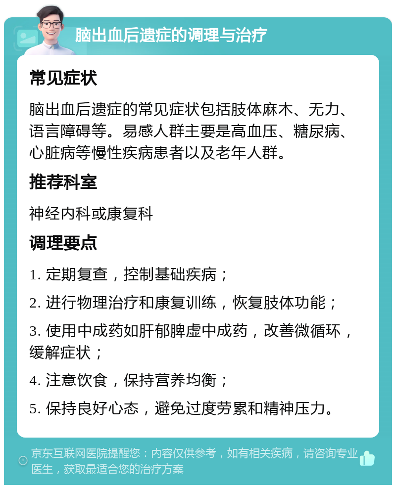 脑出血后遗症的调理与治疗 常见症状 脑出血后遗症的常见症状包括肢体麻木、无力、语言障碍等。易感人群主要是高血压、糖尿病、心脏病等慢性疾病患者以及老年人群。 推荐科室 神经内科或康复科 调理要点 1. 定期复查，控制基础疾病； 2. 进行物理治疗和康复训练，恢复肢体功能； 3. 使用中成药如肝郁脾虚中成药，改善微循环，缓解症状； 4. 注意饮食，保持营养均衡； 5. 保持良好心态，避免过度劳累和精神压力。