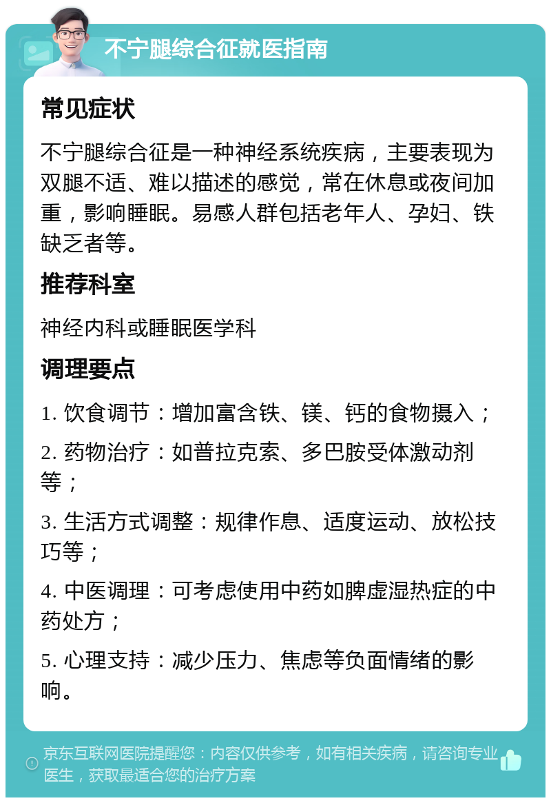 不宁腿综合征就医指南 常见症状 不宁腿综合征是一种神经系统疾病，主要表现为双腿不适、难以描述的感觉，常在休息或夜间加重，影响睡眠。易感人群包括老年人、孕妇、铁缺乏者等。 推荐科室 神经内科或睡眠医学科 调理要点 1. 饮食调节：增加富含铁、镁、钙的食物摄入； 2. 药物治疗：如普拉克索、多巴胺受体激动剂等； 3. 生活方式调整：规律作息、适度运动、放松技巧等； 4. 中医调理：可考虑使用中药如脾虚湿热症的中药处方； 5. 心理支持：减少压力、焦虑等负面情绪的影响。