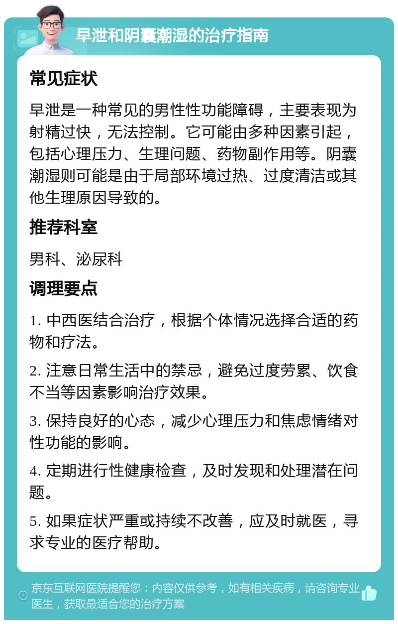 早泄和阴囊潮湿的治疗指南 常见症状 早泄是一种常见的男性性功能障碍，主要表现为射精过快，无法控制。它可能由多种因素引起，包括心理压力、生理问题、药物副作用等。阴囊潮湿则可能是由于局部环境过热、过度清洁或其他生理原因导致的。 推荐科室 男科、泌尿科 调理要点 1. 中西医结合治疗，根据个体情况选择合适的药物和疗法。 2. 注意日常生活中的禁忌，避免过度劳累、饮食不当等因素影响治疗效果。 3. 保持良好的心态，减少心理压力和焦虑情绪对性功能的影响。 4. 定期进行性健康检查，及时发现和处理潜在问题。 5. 如果症状严重或持续不改善，应及时就医，寻求专业的医疗帮助。