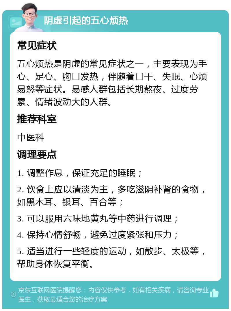 阴虚引起的五心烦热 常见症状 五心烦热是阴虚的常见症状之一，主要表现为手心、足心、胸口发热，伴随着口干、失眠、心烦易怒等症状。易感人群包括长期熬夜、过度劳累、情绪波动大的人群。 推荐科室 中医科 调理要点 1. 调整作息，保证充足的睡眠； 2. 饮食上应以清淡为主，多吃滋阴补肾的食物，如黑木耳、银耳、百合等； 3. 可以服用六味地黄丸等中药进行调理； 4. 保持心情舒畅，避免过度紧张和压力； 5. 适当进行一些轻度的运动，如散步、太极等，帮助身体恢复平衡。