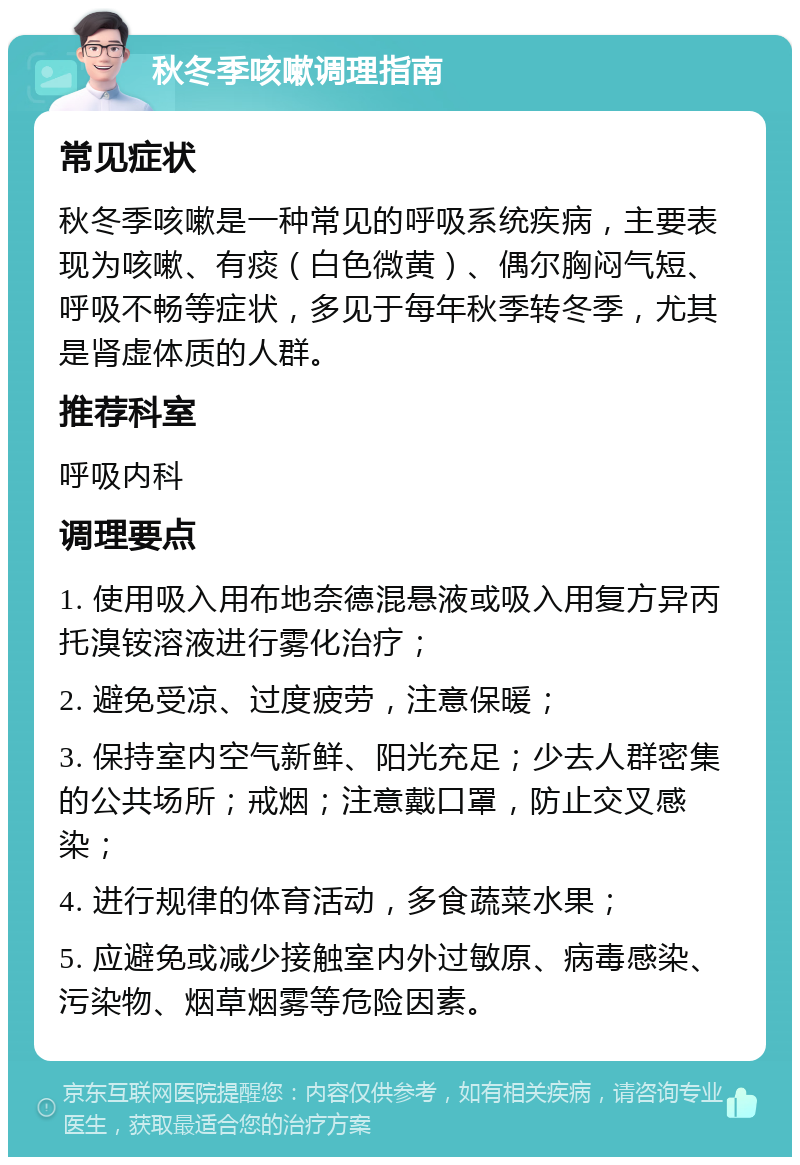 秋冬季咳嗽调理指南 常见症状 秋冬季咳嗽是一种常见的呼吸系统疾病，主要表现为咳嗽、有痰（白色微黄）、偶尔胸闷气短、呼吸不畅等症状，多见于每年秋季转冬季，尤其是肾虚体质的人群。 推荐科室 呼吸内科 调理要点 1. 使用吸入用布地奈德混悬液或吸入用复方异丙托溴铵溶液进行雾化治疗； 2. 避免受凉、过度疲劳，注意保暖； 3. 保持室内空气新鲜、阳光充足；少去人群密集的公共场所；戒烟；注意戴口罩，防止交叉感染； 4. 进行规律的体育活动，多食蔬菜水果； 5. 应避免或减少接触室内外过敏原、病毒感染、污染物、烟草烟雾等危险因素。