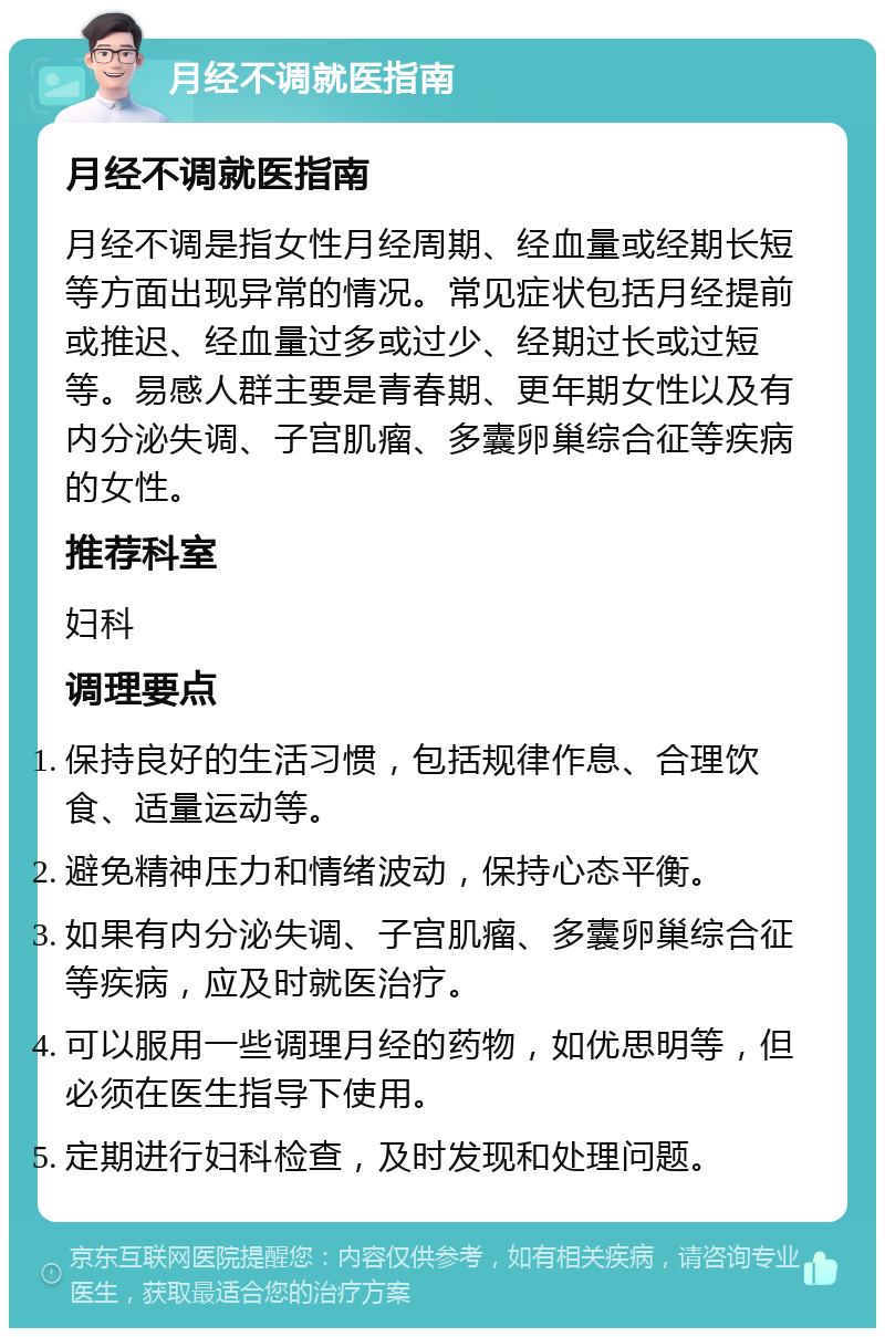 月经不调就医指南 月经不调就医指南 月经不调是指女性月经周期、经血量或经期长短等方面出现异常的情况。常见症状包括月经提前或推迟、经血量过多或过少、经期过长或过短等。易感人群主要是青春期、更年期女性以及有内分泌失调、子宫肌瘤、多囊卵巢综合征等疾病的女性。 推荐科室 妇科 调理要点 保持良好的生活习惯，包括规律作息、合理饮食、适量运动等。 避免精神压力和情绪波动，保持心态平衡。 如果有内分泌失调、子宫肌瘤、多囊卵巢综合征等疾病，应及时就医治疗。 可以服用一些调理月经的药物，如优思明等，但必须在医生指导下使用。 定期进行妇科检查，及时发现和处理问题。