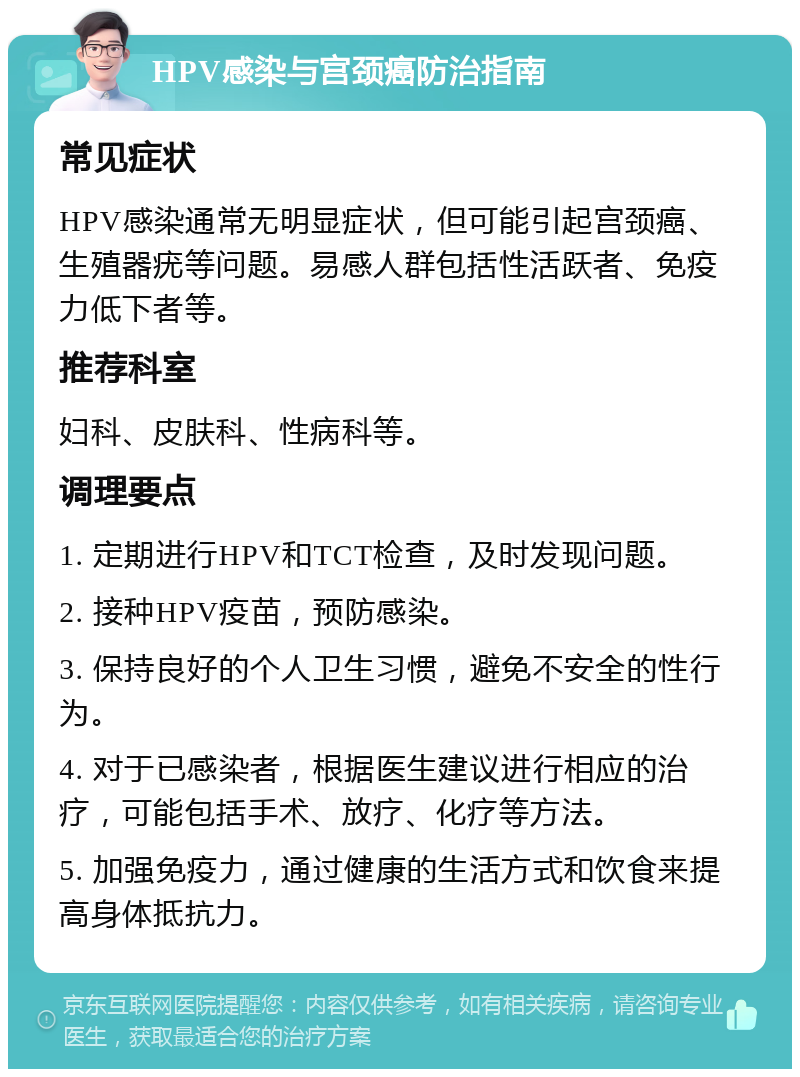 HPV感染与宫颈癌防治指南 常见症状 HPV感染通常无明显症状，但可能引起宫颈癌、生殖器疣等问题。易感人群包括性活跃者、免疫力低下者等。 推荐科室 妇科、皮肤科、性病科等。 调理要点 1. 定期进行HPV和TCT检查，及时发现问题。 2. 接种HPV疫苗，预防感染。 3. 保持良好的个人卫生习惯，避免不安全的性行为。 4. 对于已感染者，根据医生建议进行相应的治疗，可能包括手术、放疗、化疗等方法。 5. 加强免疫力，通过健康的生活方式和饮食来提高身体抵抗力。