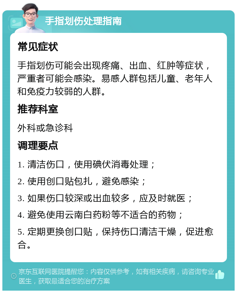 手指划伤处理指南 常见症状 手指划伤可能会出现疼痛、出血、红肿等症状，严重者可能会感染。易感人群包括儿童、老年人和免疫力较弱的人群。 推荐科室 外科或急诊科 调理要点 1. 清洁伤口，使用碘伏消毒处理； 2. 使用创口贴包扎，避免感染； 3. 如果伤口较深或出血较多，应及时就医； 4. 避免使用云南白药粉等不适合的药物； 5. 定期更换创口贴，保持伤口清洁干燥，促进愈合。