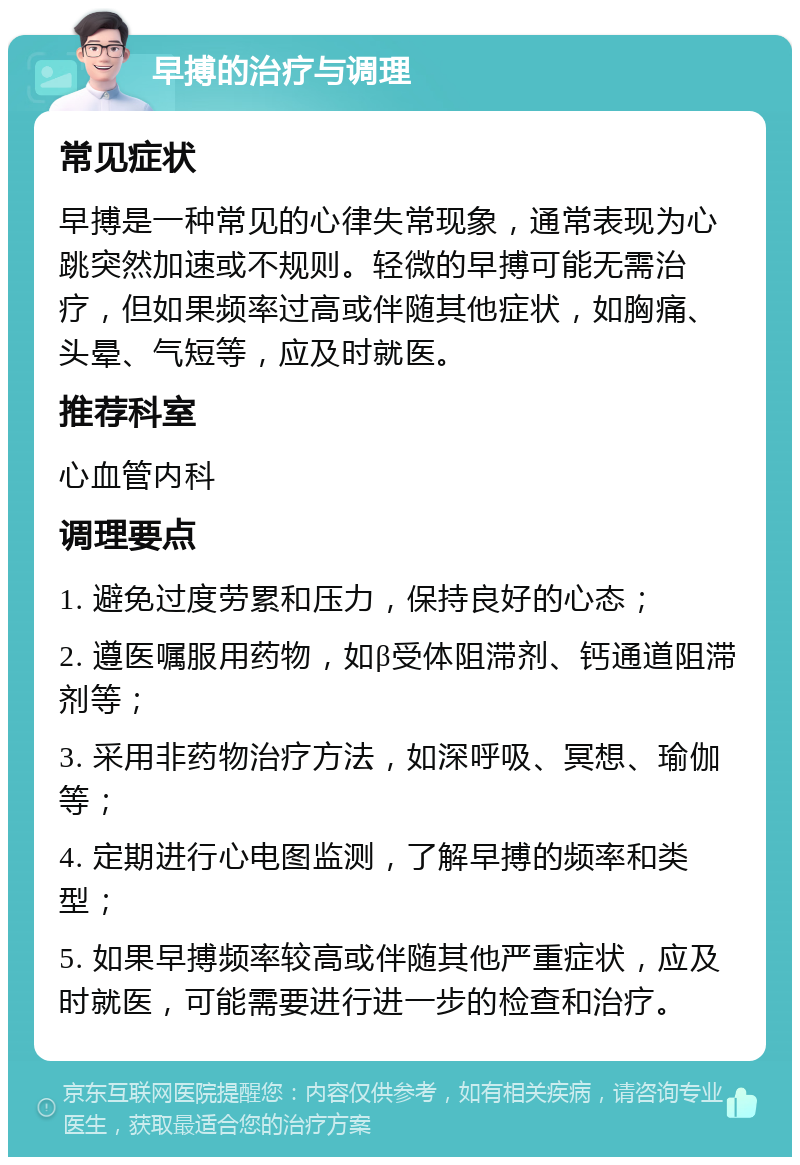 早搏的治疗与调理 常见症状 早搏是一种常见的心律失常现象，通常表现为心跳突然加速或不规则。轻微的早搏可能无需治疗，但如果频率过高或伴随其他症状，如胸痛、头晕、气短等，应及时就医。 推荐科室 心血管内科 调理要点 1. 避免过度劳累和压力，保持良好的心态； 2. 遵医嘱服用药物，如β受体阻滞剂、钙通道阻滞剂等； 3. 采用非药物治疗方法，如深呼吸、冥想、瑜伽等； 4. 定期进行心电图监测，了解早搏的频率和类型； 5. 如果早搏频率较高或伴随其他严重症状，应及时就医，可能需要进行进一步的检查和治疗。