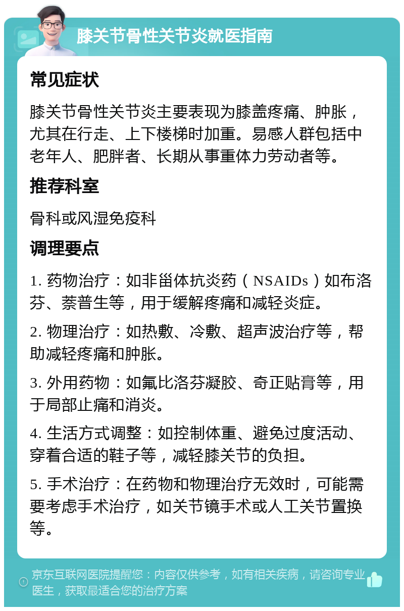 膝关节骨性关节炎就医指南 常见症状 膝关节骨性关节炎主要表现为膝盖疼痛、肿胀，尤其在行走、上下楼梯时加重。易感人群包括中老年人、肥胖者、长期从事重体力劳动者等。 推荐科室 骨科或风湿免疫科 调理要点 1. 药物治疗：如非甾体抗炎药（NSAIDs）如布洛芬、萘普生等，用于缓解疼痛和减轻炎症。 2. 物理治疗：如热敷、冷敷、超声波治疗等，帮助减轻疼痛和肿胀。 3. 外用药物：如氟比洛芬凝胶、奇正贴膏等，用于局部止痛和消炎。 4. 生活方式调整：如控制体重、避免过度活动、穿着合适的鞋子等，减轻膝关节的负担。 5. 手术治疗：在药物和物理治疗无效时，可能需要考虑手术治疗，如关节镜手术或人工关节置换等。