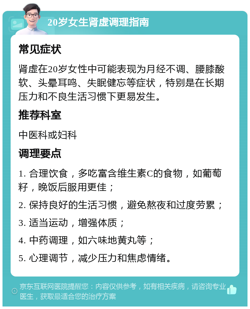 20岁女生肾虚调理指南 常见症状 肾虚在20岁女性中可能表现为月经不调、腰膝酸软、头晕耳鸣、失眠健忘等症状，特别是在长期压力和不良生活习惯下更易发生。 推荐科室 中医科或妇科 调理要点 1. 合理饮食，多吃富含维生素C的食物，如葡萄籽，晚饭后服用更佳； 2. 保持良好的生活习惯，避免熬夜和过度劳累； 3. 适当运动，增强体质； 4. 中药调理，如六味地黄丸等； 5. 心理调节，减少压力和焦虑情绪。