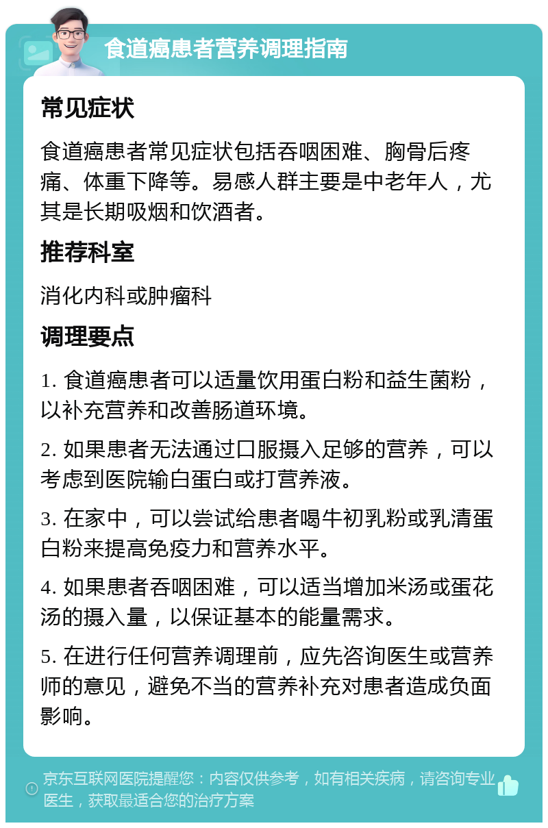 食道癌患者营养调理指南 常见症状 食道癌患者常见症状包括吞咽困难、胸骨后疼痛、体重下降等。易感人群主要是中老年人，尤其是长期吸烟和饮酒者。 推荐科室 消化内科或肿瘤科 调理要点 1. 食道癌患者可以适量饮用蛋白粉和益生菌粉，以补充营养和改善肠道环境。 2. 如果患者无法通过口服摄入足够的营养，可以考虑到医院输白蛋白或打营养液。 3. 在家中，可以尝试给患者喝牛初乳粉或乳清蛋白粉来提高免疫力和营养水平。 4. 如果患者吞咽困难，可以适当增加米汤或蛋花汤的摄入量，以保证基本的能量需求。 5. 在进行任何营养调理前，应先咨询医生或营养师的意见，避免不当的营养补充对患者造成负面影响。