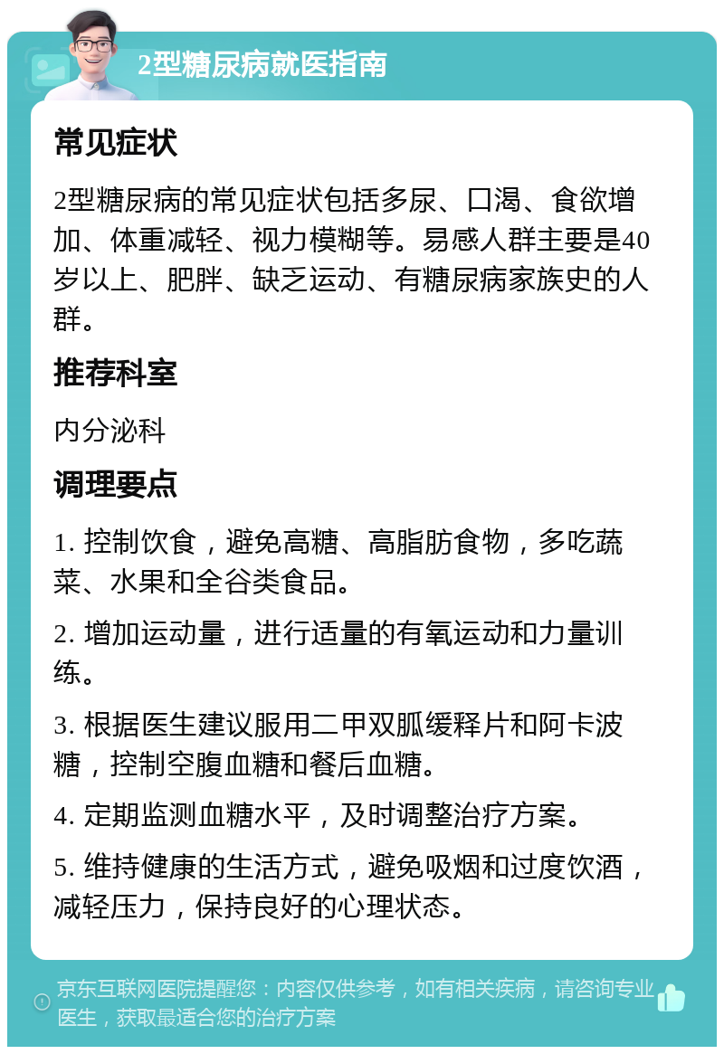 2型糖尿病就医指南 常见症状 2型糖尿病的常见症状包括多尿、口渴、食欲增加、体重减轻、视力模糊等。易感人群主要是40岁以上、肥胖、缺乏运动、有糖尿病家族史的人群。 推荐科室 内分泌科 调理要点 1. 控制饮食，避免高糖、高脂肪食物，多吃蔬菜、水果和全谷类食品。 2. 增加运动量，进行适量的有氧运动和力量训练。 3. 根据医生建议服用二甲双胍缓释片和阿卡波糖，控制空腹血糖和餐后血糖。 4. 定期监测血糖水平，及时调整治疗方案。 5. 维持健康的生活方式，避免吸烟和过度饮酒，减轻压力，保持良好的心理状态。