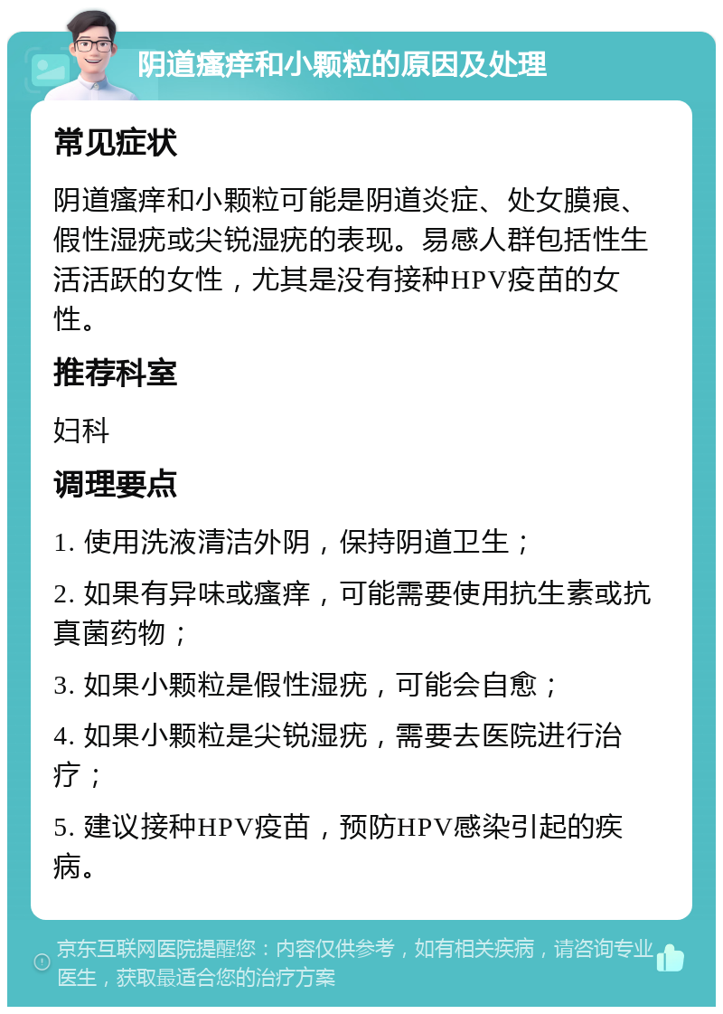 阴道瘙痒和小颗粒的原因及处理 常见症状 阴道瘙痒和小颗粒可能是阴道炎症、处女膜痕、假性湿疣或尖锐湿疣的表现。易感人群包括性生活活跃的女性，尤其是没有接种HPV疫苗的女性。 推荐科室 妇科 调理要点 1. 使用洗液清洁外阴，保持阴道卫生； 2. 如果有异味或瘙痒，可能需要使用抗生素或抗真菌药物； 3. 如果小颗粒是假性湿疣，可能会自愈； 4. 如果小颗粒是尖锐湿疣，需要去医院进行治疗； 5. 建议接种HPV疫苗，预防HPV感染引起的疾病。