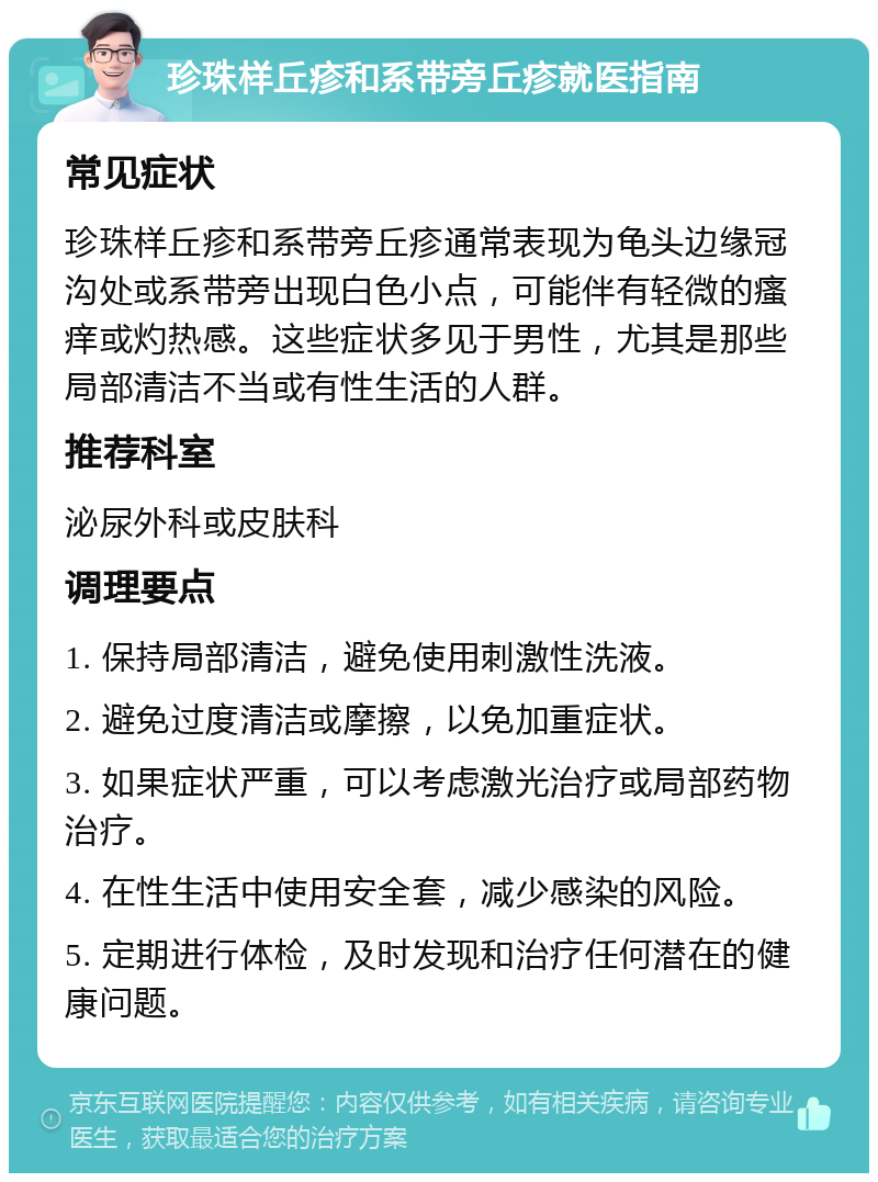 珍珠样丘疹和系带旁丘疹就医指南 常见症状 珍珠样丘疹和系带旁丘疹通常表现为龟头边缘冠沟处或系带旁出现白色小点，可能伴有轻微的瘙痒或灼热感。这些症状多见于男性，尤其是那些局部清洁不当或有性生活的人群。 推荐科室 泌尿外科或皮肤科 调理要点 1. 保持局部清洁，避免使用刺激性洗液。 2. 避免过度清洁或摩擦，以免加重症状。 3. 如果症状严重，可以考虑激光治疗或局部药物治疗。 4. 在性生活中使用安全套，减少感染的风险。 5. 定期进行体检，及时发现和治疗任何潜在的健康问题。