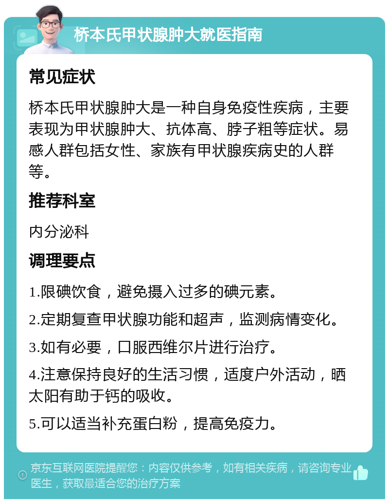 桥本氏甲状腺肿大就医指南 常见症状 桥本氏甲状腺肿大是一种自身免疫性疾病，主要表现为甲状腺肿大、抗体高、脖子粗等症状。易感人群包括女性、家族有甲状腺疾病史的人群等。 推荐科室 内分泌科 调理要点 1.限碘饮食，避免摄入过多的碘元素。 2.定期复查甲状腺功能和超声，监测病情变化。 3.如有必要，口服西维尔片进行治疗。 4.注意保持良好的生活习惯，适度户外活动，晒太阳有助于钙的吸收。 5.可以适当补充蛋白粉，提高免疫力。