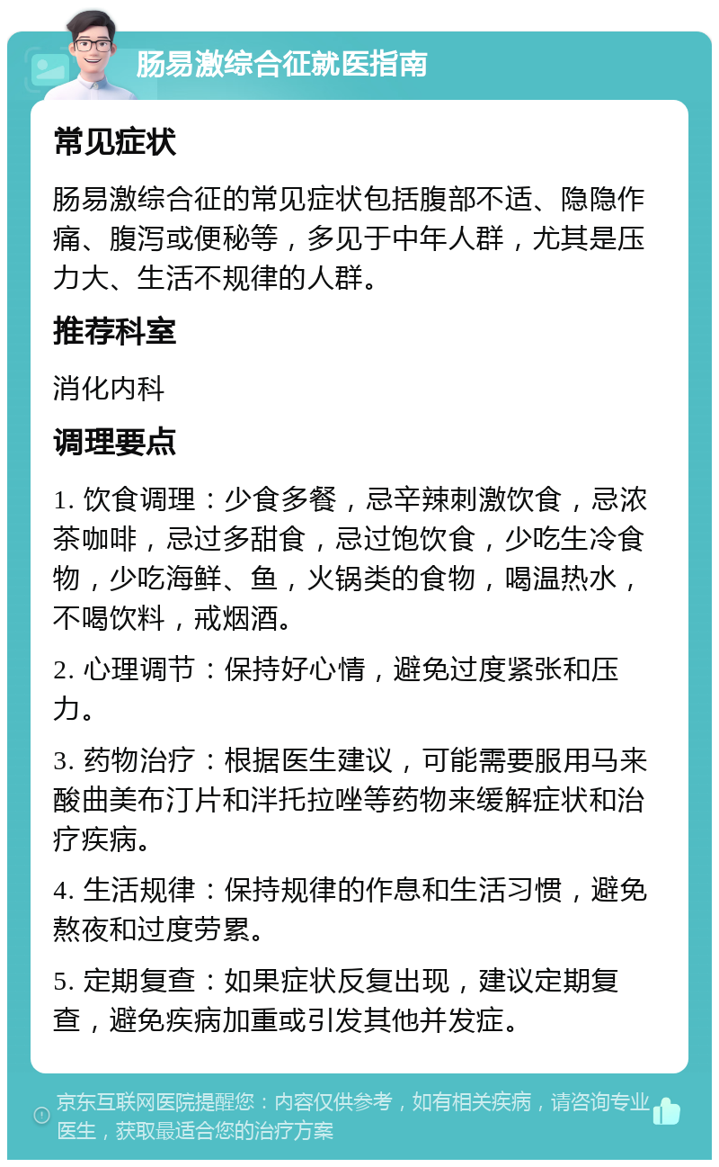 肠易激综合征就医指南 常见症状 肠易激综合征的常见症状包括腹部不适、隐隐作痛、腹泻或便秘等，多见于中年人群，尤其是压力大、生活不规律的人群。 推荐科室 消化内科 调理要点 1. 饮食调理：少食多餐，忌辛辣刺激饮食，忌浓茶咖啡，忌过多甜食，忌过饱饮食，少吃生冷食物，少吃海鲜、鱼，火锅类的食物，喝温热水，不喝饮料，戒烟酒。 2. 心理调节：保持好心情，避免过度紧张和压力。 3. 药物治疗：根据医生建议，可能需要服用马来酸曲美布汀片和泮托拉唑等药物来缓解症状和治疗疾病。 4. 生活规律：保持规律的作息和生活习惯，避免熬夜和过度劳累。 5. 定期复查：如果症状反复出现，建议定期复查，避免疾病加重或引发其他并发症。