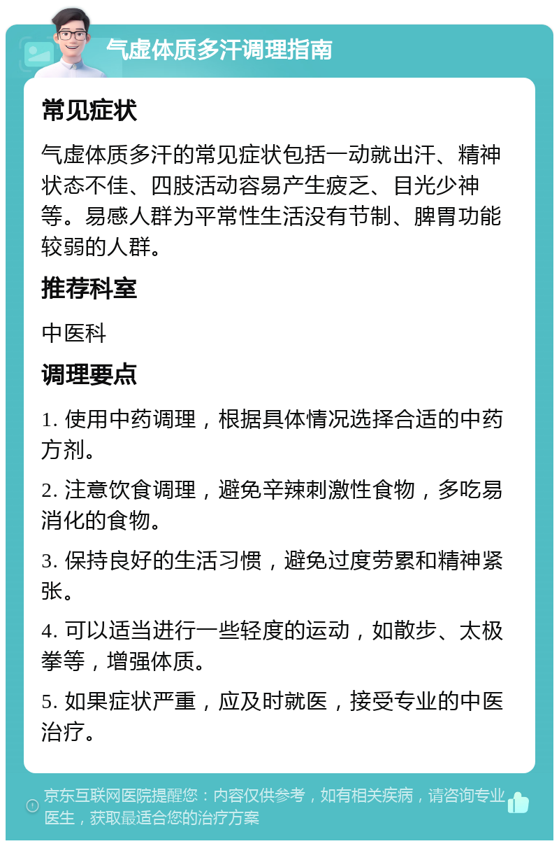 气虚体质多汗调理指南 常见症状 气虚体质多汗的常见症状包括一动就出汗、精神状态不佳、四肢活动容易产生疲乏、目光少神等。易感人群为平常性生活没有节制、脾胃功能较弱的人群。 推荐科室 中医科 调理要点 1. 使用中药调理，根据具体情况选择合适的中药方剂。 2. 注意饮食调理，避免辛辣刺激性食物，多吃易消化的食物。 3. 保持良好的生活习惯，避免过度劳累和精神紧张。 4. 可以适当进行一些轻度的运动，如散步、太极拳等，增强体质。 5. 如果症状严重，应及时就医，接受专业的中医治疗。