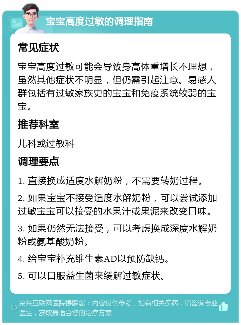 宝宝高度过敏的调理指南 常见症状 宝宝高度过敏可能会导致身高体重增长不理想，虽然其他症状不明显，但仍需引起注意。易感人群包括有过敏家族史的宝宝和免疫系统较弱的宝宝。 推荐科室 儿科或过敏科 调理要点 1. 直接换成适度水解奶粉，不需要转奶过程。 2. 如果宝宝不接受适度水解奶粉，可以尝试添加过敏宝宝可以接受的水果汁或果泥来改变口味。 3. 如果仍然无法接受，可以考虑换成深度水解奶粉或氨基酸奶粉。 4. 给宝宝补充维生素AD以预防缺钙。 5. 可以口服益生菌来缓解过敏症状。