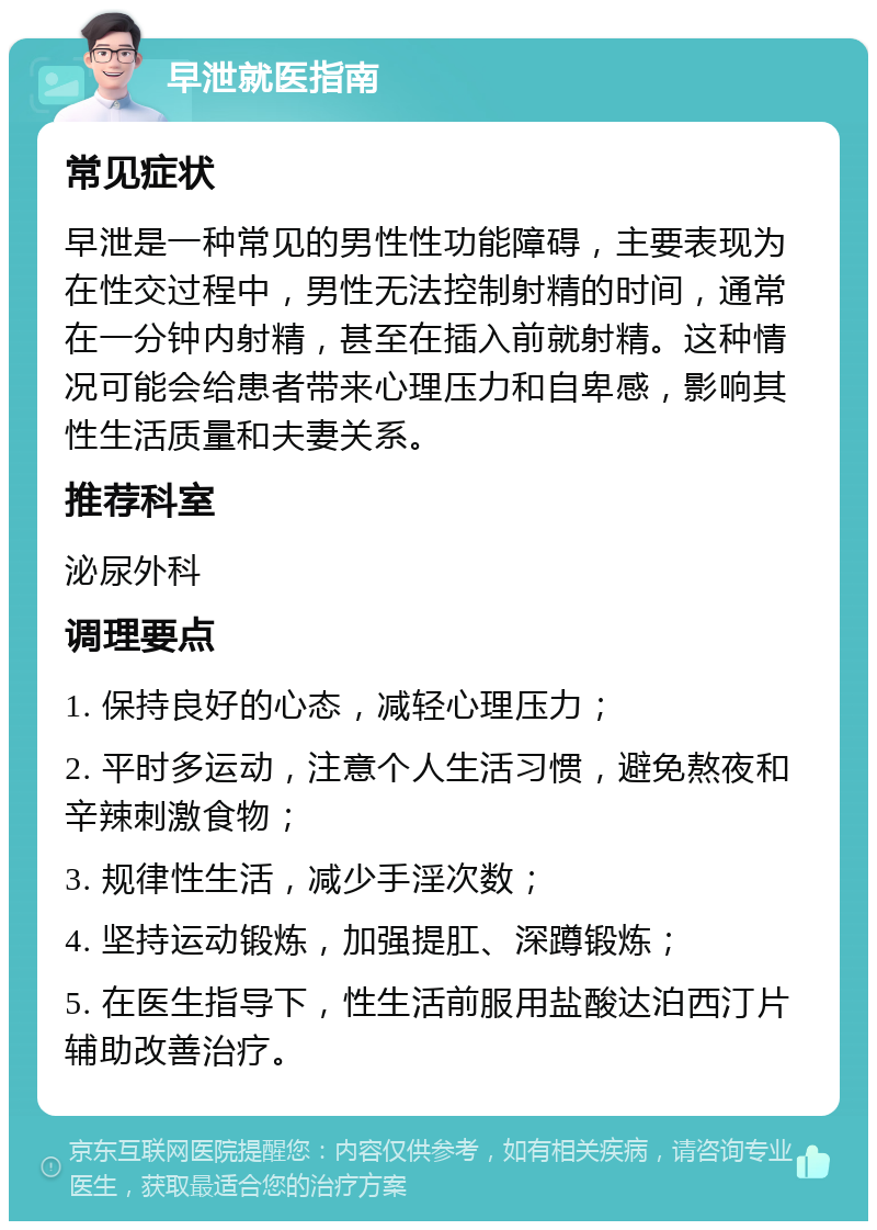 早泄就医指南 常见症状 早泄是一种常见的男性性功能障碍，主要表现为在性交过程中，男性无法控制射精的时间，通常在一分钟内射精，甚至在插入前就射精。这种情况可能会给患者带来心理压力和自卑感，影响其性生活质量和夫妻关系。 推荐科室 泌尿外科 调理要点 1. 保持良好的心态，减轻心理压力； 2. 平时多运动，注意个人生活习惯，避免熬夜和辛辣刺激食物； 3. 规律性生活，减少手淫次数； 4. 坚持运动锻炼，加强提肛、深蹲锻炼； 5. 在医生指导下，性生活前服用盐酸达泊西汀片辅助改善治疗。