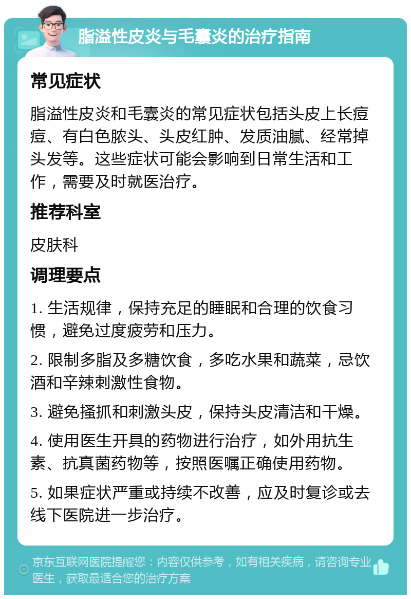 脂溢性皮炎与毛囊炎的治疗指南 常见症状 脂溢性皮炎和毛囊炎的常见症状包括头皮上长痘痘、有白色脓头、头皮红肿、发质油腻、经常掉头发等。这些症状可能会影响到日常生活和工作，需要及时就医治疗。 推荐科室 皮肤科 调理要点 1. 生活规律，保持充足的睡眠和合理的饮食习惯，避免过度疲劳和压力。 2. 限制多脂及多糖饮食，多吃水果和蔬菜，忌饮酒和辛辣刺激性食物。 3. 避免搔抓和刺激头皮，保持头皮清洁和干燥。 4. 使用医生开具的药物进行治疗，如外用抗生素、抗真菌药物等，按照医嘱正确使用药物。 5. 如果症状严重或持续不改善，应及时复诊或去线下医院进一步治疗。