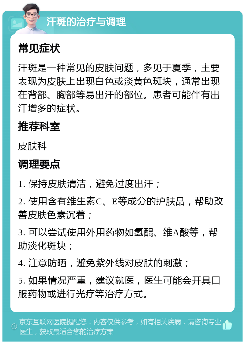 汗斑的治疗与调理 常见症状 汗斑是一种常见的皮肤问题，多见于夏季，主要表现为皮肤上出现白色或淡黄色斑块，通常出现在背部、胸部等易出汗的部位。患者可能伴有出汗增多的症状。 推荐科室 皮肤科 调理要点 1. 保持皮肤清洁，避免过度出汗； 2. 使用含有维生素C、E等成分的护肤品，帮助改善皮肤色素沉着； 3. 可以尝试使用外用药物如氢醌、维A酸等，帮助淡化斑块； 4. 注意防晒，避免紫外线对皮肤的刺激； 5. 如果情况严重，建议就医，医生可能会开具口服药物或进行光疗等治疗方式。