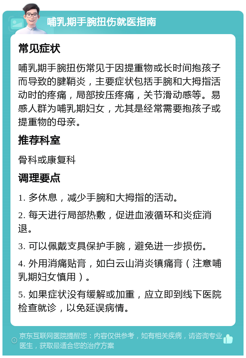 哺乳期手腕扭伤就医指南 常见症状 哺乳期手腕扭伤常见于因提重物或长时间抱孩子而导致的腱鞘炎，主要症状包括手腕和大拇指活动时的疼痛，局部按压疼痛，关节滑动感等。易感人群为哺乳期妇女，尤其是经常需要抱孩子或提重物的母亲。 推荐科室 骨科或康复科 调理要点 1. 多休息，减少手腕和大拇指的活动。 2. 每天进行局部热敷，促进血液循环和炎症消退。 3. 可以佩戴支具保护手腕，避免进一步损伤。 4. 外用消痛贴膏，如白云山消炎镇痛膏（注意哺乳期妇女慎用）。 5. 如果症状没有缓解或加重，应立即到线下医院检查就诊，以免延误病情。