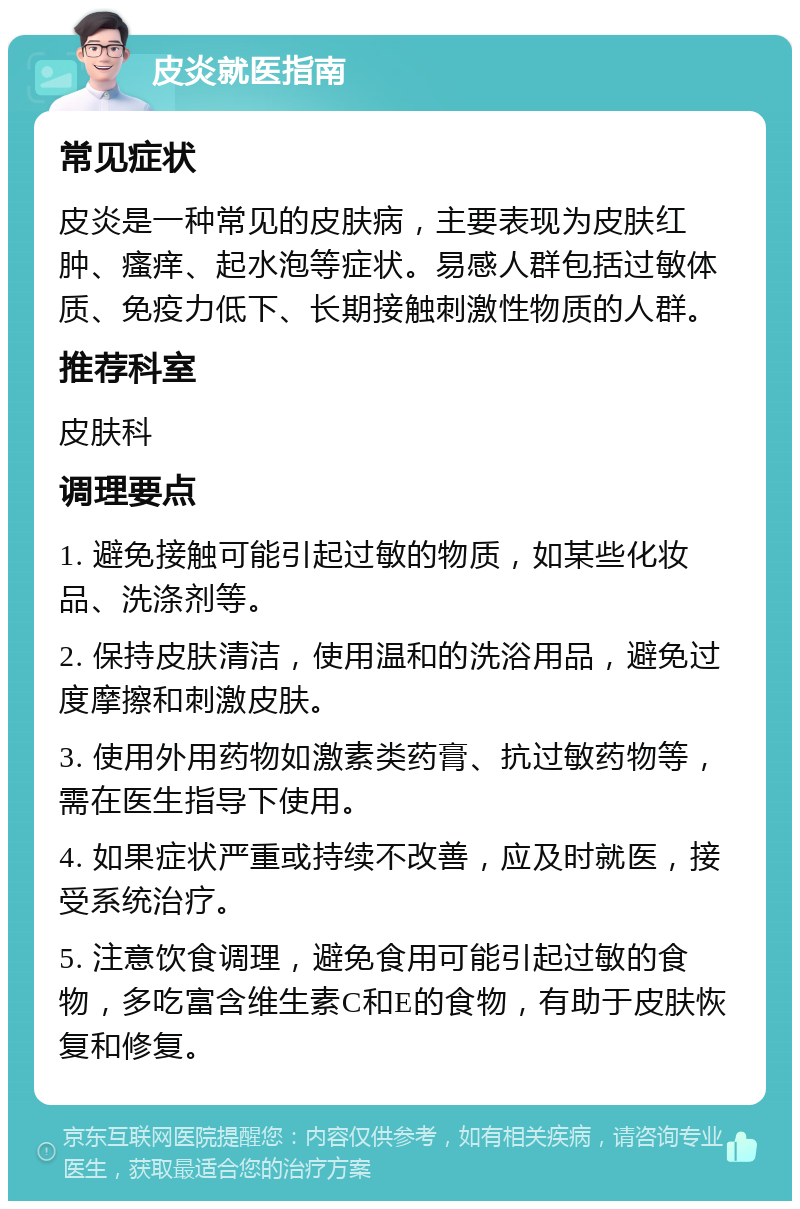 皮炎就医指南 常见症状 皮炎是一种常见的皮肤病，主要表现为皮肤红肿、瘙痒、起水泡等症状。易感人群包括过敏体质、免疫力低下、长期接触刺激性物质的人群。 推荐科室 皮肤科 调理要点 1. 避免接触可能引起过敏的物质，如某些化妆品、洗涤剂等。 2. 保持皮肤清洁，使用温和的洗浴用品，避免过度摩擦和刺激皮肤。 3. 使用外用药物如激素类药膏、抗过敏药物等，需在医生指导下使用。 4. 如果症状严重或持续不改善，应及时就医，接受系统治疗。 5. 注意饮食调理，避免食用可能引起过敏的食物，多吃富含维生素C和E的食物，有助于皮肤恢复和修复。