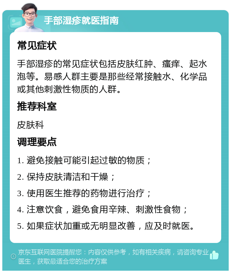 手部湿疹就医指南 常见症状 手部湿疹的常见症状包括皮肤红肿、瘙痒、起水泡等。易感人群主要是那些经常接触水、化学品或其他刺激性物质的人群。 推荐科室 皮肤科 调理要点 1. 避免接触可能引起过敏的物质； 2. 保持皮肤清洁和干燥； 3. 使用医生推荐的药物进行治疗； 4. 注意饮食，避免食用辛辣、刺激性食物； 5. 如果症状加重或无明显改善，应及时就医。