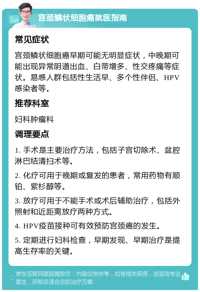 宫颈鳞状细胞癌就医指南 常见症状 宫颈鳞状细胞癌早期可能无明显症状，中晚期可能出现异常阴道出血、白带增多、性交疼痛等症状。易感人群包括性生活早、多个性伴侣、HPV感染者等。 推荐科室 妇科肿瘤科 调理要点 1. 手术是主要治疗方法，包括子宫切除术、盆腔淋巴结清扫术等。 2. 化疗可用于晚期或复发的患者，常用药物有顺铂、紫杉醇等。 3. 放疗可用于不能手术或术后辅助治疗，包括外照射和近距离放疗两种方式。 4. HPV疫苗接种可有效预防宫颈癌的发生。 5. 定期进行妇科检查，早期发现、早期治疗是提高生存率的关键。