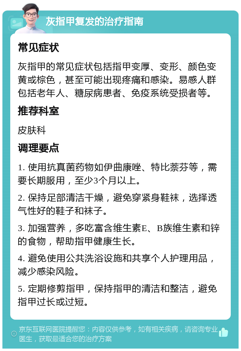 灰指甲复发的治疗指南 常见症状 灰指甲的常见症状包括指甲变厚、变形、颜色变黄或棕色，甚至可能出现疼痛和感染。易感人群包括老年人、糖尿病患者、免疫系统受损者等。 推荐科室 皮肤科 调理要点 1. 使用抗真菌药物如伊曲康唑、特比萘芬等，需要长期服用，至少3个月以上。 2. 保持足部清洁干燥，避免穿紧身鞋袜，选择透气性好的鞋子和袜子。 3. 加强营养，多吃富含维生素E、B族维生素和锌的食物，帮助指甲健康生长。 4. 避免使用公共洗浴设施和共享个人护理用品，减少感染风险。 5. 定期修剪指甲，保持指甲的清洁和整洁，避免指甲过长或过短。