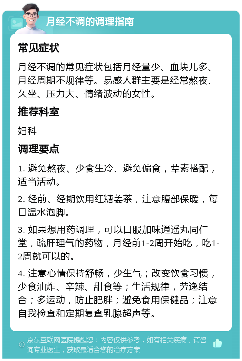 月经不调的调理指南 常见症状 月经不调的常见症状包括月经量少、血块儿多、月经周期不规律等。易感人群主要是经常熬夜、久坐、压力大、情绪波动的女性。 推荐科室 妇科 调理要点 1. 避免熬夜、少食生冷、避免偏食，荤素搭配，适当活动。 2. 经前、经期饮用红糖姜茶，注意腹部保暖，每日温水泡脚。 3. 如果想用药调理，可以口服加味逍遥丸同仁堂，疏肝理气的药物，月经前1-2周开始吃，吃1-2周就可以的。 4. 注意心情保持舒畅，少生气；改变饮食习惯，少食油炸、辛辣、甜食等；生活规律，劳逸结合；多运动，防止肥胖；避免食用保健品；注意自我检查和定期复查乳腺超声等。