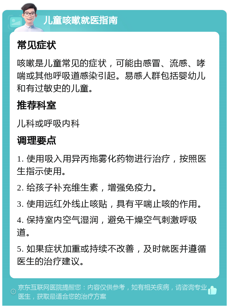 儿童咳嗽就医指南 常见症状 咳嗽是儿童常见的症状，可能由感冒、流感、哮喘或其他呼吸道感染引起。易感人群包括婴幼儿和有过敏史的儿童。 推荐科室 儿科或呼吸内科 调理要点 1. 使用吸入用异丙拖雾化药物进行治疗，按照医生指示使用。 2. 给孩子补充维生素，增强免疫力。 3. 使用远红外线止咳贴，具有平喘止咳的作用。 4. 保持室内空气湿润，避免干燥空气刺激呼吸道。 5. 如果症状加重或持续不改善，及时就医并遵循医生的治疗建议。