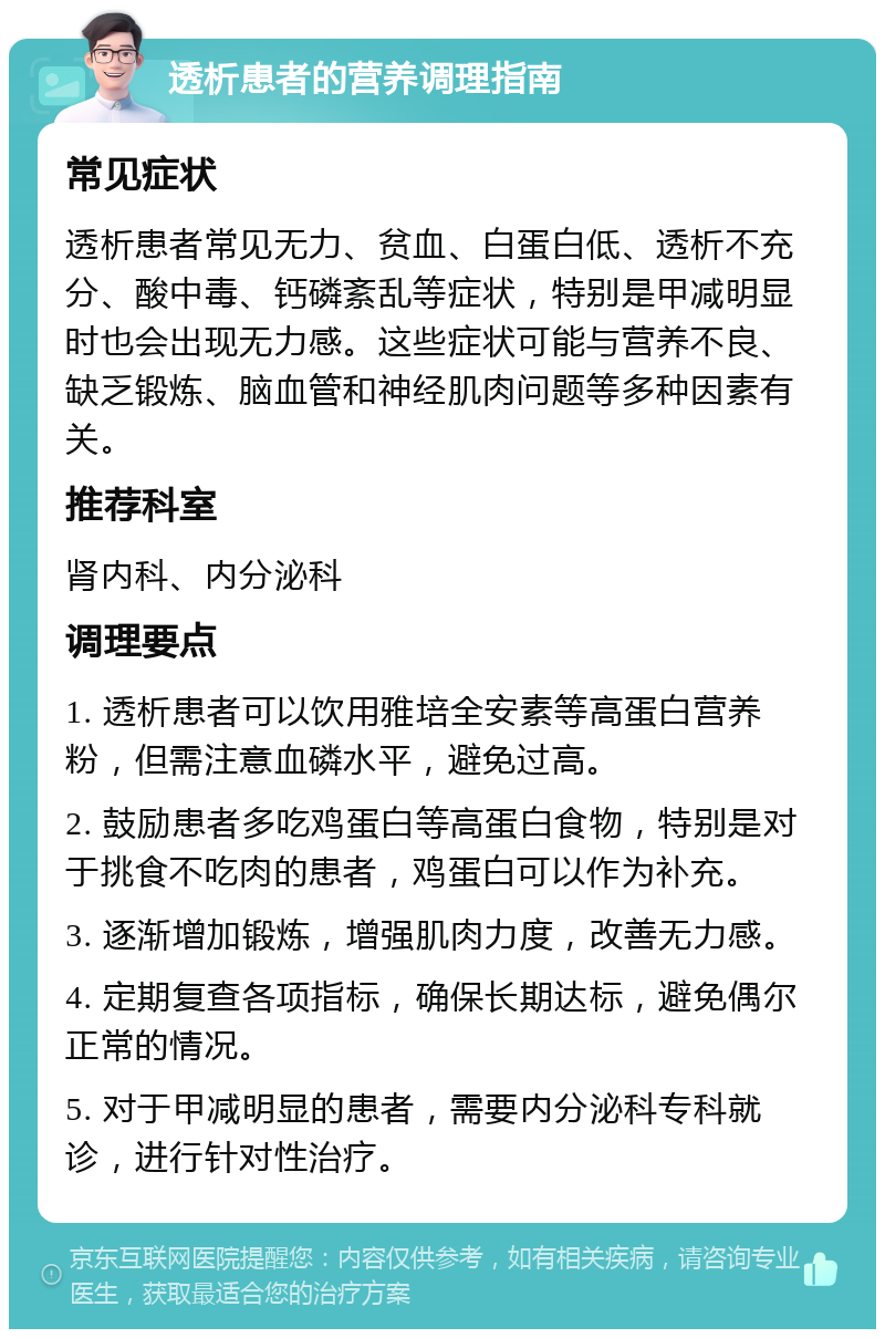 透析患者的营养调理指南 常见症状 透析患者常见无力、贫血、白蛋白低、透析不充分、酸中毒、钙磷紊乱等症状，特别是甲减明显时也会出现无力感。这些症状可能与营养不良、缺乏锻炼、脑血管和神经肌肉问题等多种因素有关。 推荐科室 肾内科、内分泌科 调理要点 1. 透析患者可以饮用雅培全安素等高蛋白营养粉，但需注意血磷水平，避免过高。 2. 鼓励患者多吃鸡蛋白等高蛋白食物，特别是对于挑食不吃肉的患者，鸡蛋白可以作为补充。 3. 逐渐增加锻炼，增强肌肉力度，改善无力感。 4. 定期复查各项指标，确保长期达标，避免偶尔正常的情况。 5. 对于甲减明显的患者，需要内分泌科专科就诊，进行针对性治疗。