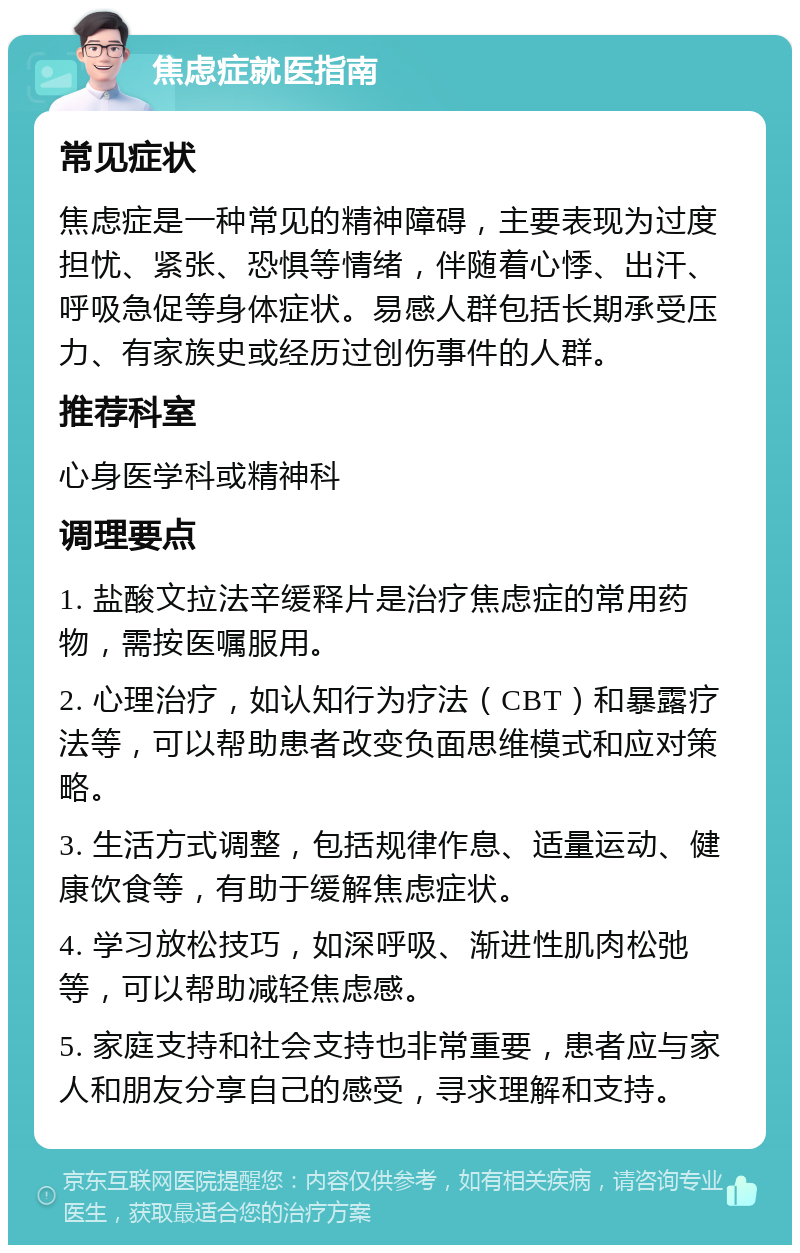 焦虑症就医指南 常见症状 焦虑症是一种常见的精神障碍，主要表现为过度担忧、紧张、恐惧等情绪，伴随着心悸、出汗、呼吸急促等身体症状。易感人群包括长期承受压力、有家族史或经历过创伤事件的人群。 推荐科室 心身医学科或精神科 调理要点 1. 盐酸文拉法辛缓释片是治疗焦虑症的常用药物，需按医嘱服用。 2. 心理治疗，如认知行为疗法（CBT）和暴露疗法等，可以帮助患者改变负面思维模式和应对策略。 3. 生活方式调整，包括规律作息、适量运动、健康饮食等，有助于缓解焦虑症状。 4. 学习放松技巧，如深呼吸、渐进性肌肉松弛等，可以帮助减轻焦虑感。 5. 家庭支持和社会支持也非常重要，患者应与家人和朋友分享自己的感受，寻求理解和支持。