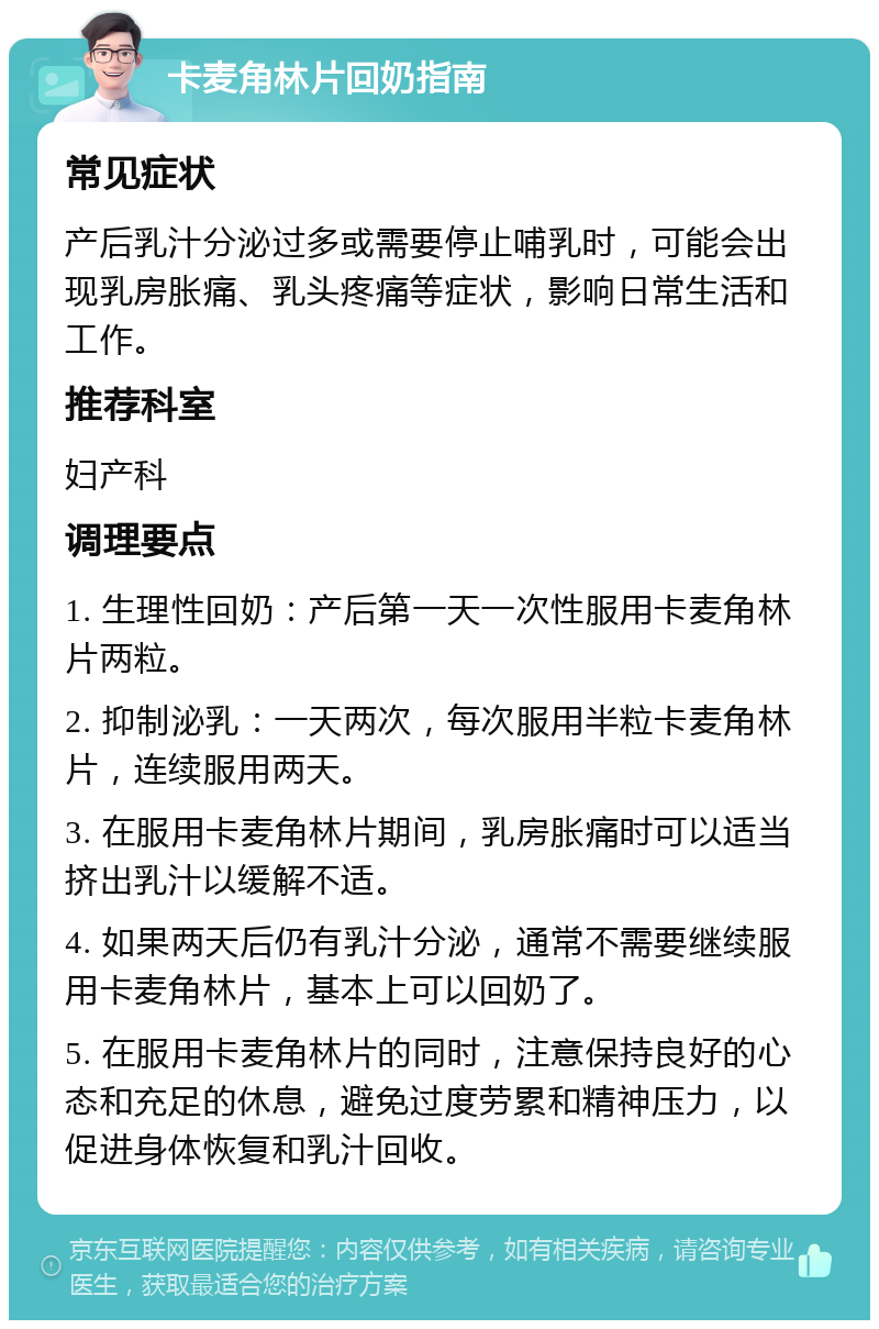 卡麦角林片回奶指南 常见症状 产后乳汁分泌过多或需要停止哺乳时，可能会出现乳房胀痛、乳头疼痛等症状，影响日常生活和工作。 推荐科室 妇产科 调理要点 1. 生理性回奶：产后第一天一次性服用卡麦角林片两粒。 2. 抑制泌乳：一天两次，每次服用半粒卡麦角林片，连续服用两天。 3. 在服用卡麦角林片期间，乳房胀痛时可以适当挤出乳汁以缓解不适。 4. 如果两天后仍有乳汁分泌，通常不需要继续服用卡麦角林片，基本上可以回奶了。 5. 在服用卡麦角林片的同时，注意保持良好的心态和充足的休息，避免过度劳累和精神压力，以促进身体恢复和乳汁回收。