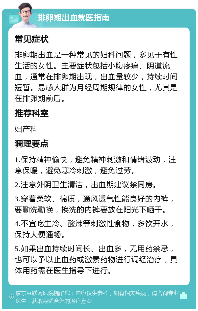 排卵期出血就医指南 常见症状 排卵期出血是一种常见的妇科问题，多见于有性生活的女性。主要症状包括小腹疼痛、阴道流血，通常在排卵期出现，出血量较少，持续时间短暂。易感人群为月经周期规律的女性，尤其是在排卵期前后。 推荐科室 妇产科 调理要点 1.保持精神愉快，避免精神刺激和情绪波动，注意保暖，避免寒冷刺激，避免过劳。 2.注意外阴卫生清洁，出血期建议禁同房。 3.穿着柔软、棉质，通风透气性能良好的内裤，要勤洗勤换，换洗的内裤要放在阳光下晒干。 4.不宜吃生冷、酸辣等刺激性食物，多饮开水，保持大便通畅。 5.如果出血持续时间长、出血多，无用药禁忌，也可以予以止血药或激素药物进行调经治疗，具体用药需在医生指导下进行。